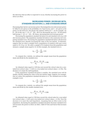 CHAPTER 8: INTRODUCTION TO HYPOTHESIS TESTING	 29
the direction that an effect is expected to occur, thereby increasing the power to
detect an effect.
INCREASING POWER: DECREASE BETA,
STANDARD DEVIATION (s), AND STANDARD ERROR
Decreasing three factors can increase power. Decreasing beta error (b) increases power.
In Table 8.3, b is given as the probability of a Type II error, and 1 - b is given as the
power. So the lower b is, the greater the solution will be for 1 - b. For example, say
b = .20. In this case, 1 - b = (1 - .20) = .80. If we decreased b, say, to b = .10, the power
will increase: 1 - b = (1 - .10) = .90. Hence, decreasing beta error increases power.
Decreasing the population standard deviation (s) and standard error (sM
) will
also increase power. The population standard deviation is the numerator for com­
puting standard error. Decreasing the population standard deviation will decrease
the standard error, thereby increasing the value of the test statistic. To illustrate,
suppose that we select a sample from a population of students with quiz scores
equal to 10 ± 8 (m ± s). We select a sample of 16 students from this population and
measure a sample mean equal to 12. In this example, the standard error is:
σ
σ
M
n
= = =
8
16
2 0. .
To compute the z statistic, we subtract the sample mean from the population
mean and divide by the standard error:
z
M
obt
M
=
−
=
−
=
µ
σ
12 10
2
1 00. .
An obtained value equal to 1.00 does not exceed the critical value for a one-
tailed test (critical value = 1.645) or a two-tailed test (critical values = ±1.96). The
decision is to retain the null hypothesis.
If the population standard deviation is smaller, the standard error will be
smaller, thereby making the value of the test statistic larger. Suppose, for example,
that we reduce the population standard deviation to 4. The standard error in this
example is now:
σ
σ
M
n
= = =
4
16
1 0. .
To compute the z statistic, we subtract the sample mean from the population
mean and divide by this smaller standard error:
z
M
obt
M
=
−
=
−
=
µ
σ
12 10
1
2 00. .
An obtained value equal to 2.00 does exceed the critical value for a one-tailed
test (critical value = 1.645) and a two-tailed test (critical values = ±1.96). Now the
decision is to reject the null hypothesis. Assuming that an effect exists in the
population, decreasing the population standard deviation decreases standard error
and increases the power to detect an effect. Table 8.9 lists each factor that increases
power.
 