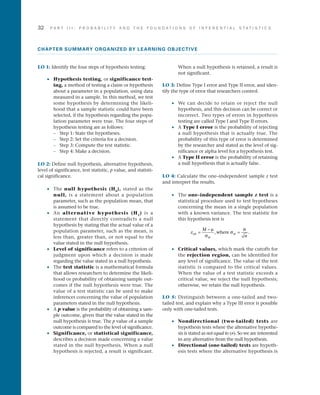 32	 P A R T I I I : P R O B A B I L I T Y A N D T H E F O U N D A T I O N S O F I N F E R E N T I A L S T A T I S T I C S
CHAPTER SUMMARY ORGANIZED BY LEARNING OBJECTIVE
LO 1: Identify the four steps of hypothesis testing.
•• Hypothesis testing, or significance test-
ing, a method of testing a claim or hypothesis
about a parameter in a population, using data
measured in a sample. In this method, we test
some hypothesis by determining the likeli­
hood that a sample statistic could have been
selected, if the hypothesis regarding the popu­
lation parameter were true. The four steps of
hypothesis testing are as follows:
–	 Step 1: State the hypotheses.
–	 Step 2: Set the criteria for a decision.
–	 Step 3: Compute the test statistic.
–	 Step 4: Make a decision.
LO 2: Define null hypothesis, alternative hypothesis,
level of significance, test statistic, p value, and statisti­
cal significance.
•• The null hypothesis (H0
), stated as the
null, is a statement about a population
parameter, such as the population mean, that
is assumed to be true.
•• An alternative hypothesis (H1
) is a
statement that directly contradicts a null
hypothesis by stating that the actual value of a
population parameter, such as the mean, is
less than, greater than, or not equal to the
value stated in the null hypothesis.
•• Level of significance refers to a criterion of
judgment upon which a decision is made
regarding the value stated in a null hypothesis.
•• The test statistic is a mathematical formula
that allows researchers to determine the likeli­
hood or probability of obtaining sample out­
comes if the null hypothesis were true. The
value of a test statistic can be used to make
inferences concerning the value of population
parameters stated in the null hypothesis.
•• A p value is the probability of obtaining a sam­
ple outcome, given that the value stated in the
null hypothesis is true. The p value of a sample
outcome is compared to the level of significance.
•• Significance, or statistical significance,
describes a decision made concerning a value
stated in the null hypothesis. When a null
hypothesis is rejected, a result is significant.
When a null hypothesis is retained, a result is
not significant.
LO 3: Define Type I error and Type II error, and iden­
tify the type of error that researchers control.
•• We can decide to retain or reject the null
hypothesis, and this decision can be correct or
incorrect. Two types of errors in hypothesis
testing are called Type I and Type II errors.
•• A Type I error is the probability of rejecting
a null hypothesis that is actually true. The
probability of this type of error is determined
by the researcher and stated as the level of sig­
nificance or alpha level for a hypothesis test.
•• A Type II error is the probability of retaining
a null hypothesis that is actually false.
LO 4: Calculate the one–independent sample z test
and interpret the results.
•• The one–independent sample z test is a
statistical procedure used to test hypotheses
concerning the mean in a single population
with a known variance. The test statistic for
this hypothesis test is
z
M
n
obt
M
M=
−
=
µ
σ
σ
σ
, .where
•• Critical values, which mark the cutoffs for
the rejection region, can be identified for
any level of significance. The value of the test
statistic is compared to the critical values.
When the value of a test statistic exceeds a
critical value, we reject the null hypothesis;
otherwise, we retain the null hypothesis.
LO 5: Distinguish between a one-tailed and two-
tailed test, and explain why a Type III error is possible
only with one-tailed tests.
•• Nondirectional (two-tailed) tests are
hypothesis tests where the alternative hypothe­
sis is stated as not equal to (≠). So we are interested
in any alternative from the null hypothesis.
•• Directional (one-tailed) tests are hypoth­
esis tests where the alternative hypothesis is
 