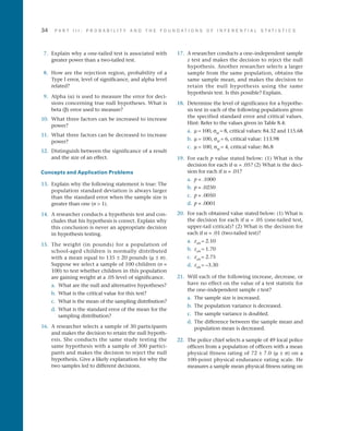 34	 P A R T I I I : P R O B A B I L I T Y A N D T H E F O U N D A T I O N S O F I N F E R E N T I A L S T A T I S T I C S
 7.	 Explain why a one-tailed test is associated with
greater power than a two-tailed test.
 8.	 How are the rejection region, probability of a
Type I error, level of significance, and alpha level
related?
 9.	 Alpha (a) is used to measure the error for deci­
sions concerning true null hypotheses. What is
beta (b) error used to measure?
10.	 What three factors can be increased to increase
power?
11.	 What three factors can be decreased to increase
power?
12.	 Distinguish between the significance of a result
and the size of an effect.
Concepts and Application Problems
13.	 Explain why the following statement is true: The
population standard deviation is always larger
than the standard error when the sample size is
greater than one (n  1).
14.	 A researcher conducts a hypothesis test and con­
cludes that his hypothesis is correct. Explain why
this conclusion is never an appropriate decision
in hypothesis testing.
15.	 The weight (in pounds) for a population of
school-aged children is normally distributed
with a mean equal to 135 ± 20 pounds (m ± s).
Suppose we select a sample of 100 children (n =
100) to test whether children in this population
are gaining weight at a .05 level of significance.
a.	 What are the null and alternative hypotheses?
b.	 What is the critical value for this test?
c.	 What is the mean of the sampling distribution?
d.	 What is the standard error of the mean for the
sampling distribution?
16.	 A researcher selects a sample of 30 participants
and makes the decision to retain the null hypoth­
esis. She conducts the same study testing the
same hypothesis with a sample of 300 partici­
pants and makes the decision to reject the null
hypothesis. Give a likely explanation for why the
two samples led to different decisions.
17.	 A researcher conducts a one–independent sample
z test and makes the decision to reject the null
hypothesis. Another researcher selects a larger
sample from the same population, obtains the
same sample mean, and makes the decision to
retain the null hypothesis using the same
hypothesis test. Is this possible? Explain.
18.	 Determine the level of significance for a hypothe­
sis test in each of the following populations given
the specified standard error and critical values.
Hint: Refer to the values given in Table 8.4:
a.	 m = 100, sM
= 8, critical values: 84.32 and 115.68
b.	 m = 100, sM
= 6, critical value: 113.98
c.	 m = 100, sM
= 4, critical value: 86.8
19.	 For each p value stated below: (1) What is the
decision for each if a = .05? (2) What is the deci­
sion for each if a = .01?
a.	 p = .1000
b.	 p = .0250
c.	 p = .0050
d.	 p = .0001
20.	 For each obtained value stated below: (1) What is
the decision for each if a = .05 (one-tailed test,
upper-tail critical)? (2) What is the decision for
each if a = .01 (two-tailed test)?
a.	 zobt
= 2.10
b.	 zobt
= 1.70
c.	 zobt
= 2.75
d.	 zobt
= –3.30
21.	 Will each of the following increase, decrease, or
have no effect on the value of a test statistic for
the one–independent sample z test?
a.	 The sample size is increased.
b.	 The population variance is decreased.
c.	 The sample variance is doubled.
d.	 The difference between the sample mean and
population mean is decreased.
22.	 The police chief selects a sample of 49 local police
officers from a population of officers with a mean
physical fitness rating of 72 ± 7.0 (m ± s) on a
100-point physical endurance rating scale. He
measures a sample mean physical fitness rating on
 