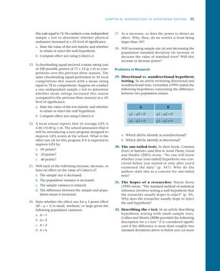 CHAPTER 8: INTRODUCTION TO HYPOTHESIS TESTING	 35
this scale equal to 74. He conducts a one–independent
sample z test to determine whether physical
endurance increased at a .05 level of significance.
a.	 State the value of the test statistic and whether
to retain or reject the null hypothesis.
b.	 Compute effect size using Cohen’s d.
23.	 A cheerleading squad received a mean rating (out
of 100 possible points) of 75 ± 12 (m ± s) in com­
petitions over the previous three seasons. The
same cheerleading squad performed in 36 local
competitions this season with a mean rating
equal to 78 in competitions. Suppose we conduct
a one–independent sample z test to determine
whether mean ratings increased this season
(compared to the previous three seasons) at a .05
level of significance.
a.	 State the value of the test statistic and whether
to retain or reject the null hypothesis.
b.	 Compute effect size using Cohen’s d.
24.	 A local school reports that its average GPA is
2.66 ± 0.40 (m ± s). The school announces that it
will be introducing a new program designed to
improve GPA scores at the school. What is the
effect size (d) for this program if it is expected to
improve GPA by:
a.	 .05 points?
b.	 .10 points?
c.	 .40 points?
25.	 Will each of the following increase, decrease, or
have no effect on the value of Cohen’s d?
a.	 The sample size is decreased.
b.	 The population variance is increased.
c.	 The sample variance is reduced.
d.	 The difference between the sample and popu­
lation mean is increased.
26.	 State whether the effect size for a 1-point effect
(M – m = 1) is small, medium, or large given the
following population variances:
a.	 s = 1
b.	 s = 2
c.	 s = 4
d.	 s = 6
27.	As a increases, so does the power to detect an
effect. Why, then, do we restrict a from being
larger than .05?
28.	 Will increasing sample size (n) and decreasing the
population standard deviation (s) increase or
decrease the value of standard error? Will this
increase or decrease power?
Problems in Research
29.	 Directional vs. nondirectional hypothesis
testing. In an article reviewing directional and
nondirectional tests, Leventhal (1999) stated the
following hypotheses concerning the difference
between two population means.
A B
m1 – m2 = 0 m1 – m2 = 0
m1 – m2  0 m1 – m2 ≠ 0
a.	 Which did he identify as nondirectional?
b.	 Which did he identify as directional?
30.	The one-tailed tests. In their book, Common
Errors in Statistics (and How to Avoid Them), Good
and Hardin (2003) wrote, “No one will know
whether your [one-tailed] hypothesis was con­
ceived before you started or only after you’d
examined the data” (p. 347). Why do the
authors state this as a concern for one-tailed
tests?
31.	 The hopes of a researcher. Hayne Reese
(1999) wrote, “The standard method of statistical
inference involves testing a null hypothesis that
the researcher usually hopes to reject” (p. 39).
Why does the researcher usually hope to reject
the null hypothesis?
32.	 Describing the z test. In an article describing
hypothesis testing with small sample sizes,
Collins and Morris (2008) provided the following
description for a z test: “Z is considered signifi­
cant if the difference is more than roughly two
standard deviations above or below zero (or more
 