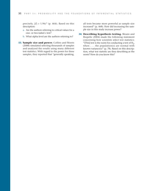 36	 P A R T I I I : P R O B A B I L I T Y A N D T H E F O U N D A T I O N S O F I N F E R E N T I A L S T A T I S T I C S
precisely, |Z|  1.96)” (p. 464). Based on this
description:
a.	 Are the authors referring to critical values for a
one- or two-tailed z test?
b.	 What alpha level are the authors referring to?
33.	 Sample size and power. Collins and Morris
(2008) simulated selecting thousands of samples
and analyzed the results using many different
test statistics. With regard to the power for these
samples, they reported that “generally speaking,
all tests became more powerful as sample size
increased” (p. 468). How did increasing the sam­
ple size in this study increase power?
34.	 Describing hypothesis testing. Blouin and
Riopelle (2004) made the following statement
concerning how scientists select test statistics:
“[This] test is the norm for conducting a test of H0
,
when . . . the population(s) are normal with
known variance(s)” (p. 78). Based on this descrip­
tion, what test statistic are they describing as the
norm? How do you know this?
 