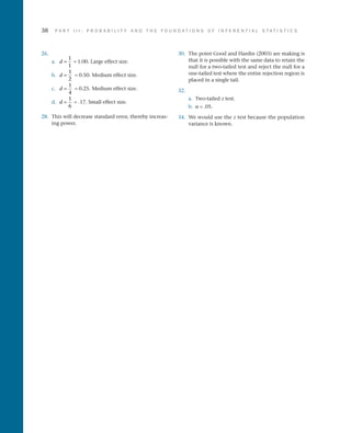 38	 P A R T I I I : P R O B A B I L I T Y A N D T H E F O U N D A T I O N S O F I N F E R E N T I A L S T A T I S T I C S
26.
a.	 d =
1
1
= 1.00. Large effect size.
b.	 d =
1
2
= 0.50. Medium effect size.
c.	 d =
1
4
= 0.25. Medium effect size.
d.	 d =
1
6
= .17. Small effect size.
28.	 This will decrease standard error, thereby increas­
ing power.
30.	 The point Good and Hardin (2003) are making is
that it is possible with the same data to retain the
null for a two-tailed test and reject the null for a
one-tailed test where the entire rejection region is
placed in a single tail.
32.
a.	Two-tailed z test.
b.	 a = .05.
34.	 We would use the z test because the population
variance is known.
 