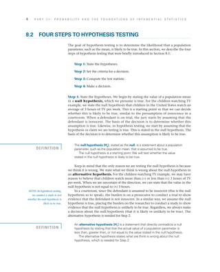 4	 P A R T I I I : P R O B A B I L I T Y A N D T H E F O U N D A T I O N S O F I N F E R E N T I A L S T A T I S T I C S
8.2	 FOUR STEPS TO HYPOTHESIS TESTING
The goal of hypothesis testing is to determine the likelihood that a population
parameter, such as the mean, is likely to be true. In this section, we describe the four
steps of hypothesis testing that were briefly introduced in Section 8.1:
	 Step 1: State the hypotheses.
	 Step 2: Set the criteria for a decision.
	 Step 3: Compute the test statistic.
	 Step 4: Make a decision.
Step 1: State the hypotheses. We begin by stating the value of a population mean
in a null hypothesis, which we presume is true. For the children watching TV
example, we state the null hypothesis that children in the United States watch an
average of 3 hours of TV per week. This is a starting point so that we can decide
whether this is likely to be true, similar to the presumption of innocence in a
courtroom. When a defendant is on trial, the jury starts by assuming that the
defendant is innocent. The basis of the decision is to determine whether this
assumption is true. Likewise, in hypothesis testing, we start by assuming that the
hypothesis or claim we are testing is true. This is stated in the null hypothesis. The
basis of the decision is to determine whether this assumption is likely to be true.
The null hypothesis (H0
), stated as the null, is a statement about a population
parameter, such as the population mean, that is assumed to be true.
The null hypothesis is a starting point. We will test whether the value
stated in the null hypothesis is likely to be true.
Keep in mind that the only reason we are testing the null hypothesis is because
we think it is wrong. We state what we think is wrong about the null hypothesis in
an alternative hypothesis. For the children watching TV example, we may have
reason to believe that children watch more than (>) or less than (<) 3 hours of TV
per week. When we are uncertain of the direction, we can state that the value in the
null hypothesis is not equal to (≠) 3 hours.
In a courtroom, since the defendant is assumed to be innocent (this is the null
hypothesis so to speak), the burden is on a prosecutor to conduct a trial to show
evidence that the defendant is not innocent. In a similar way, we assume the null
hypothesis is true, placing the burden on the researcher to conduct a study to show
evidence that the null hypothesis is unlikely to be true. Regardless, we always make
a decision about the null hypothesis (that it is likely or unlikely to be true). The
alternative hypothesis is needed for Step 2.
An alternative hypothesis (H1
) is a statement that directly contradicts a null
hypothesis by stating that that the actual value of a population parameter is
less than, greater than, or not equal to the value stated in the null hypothesis.
The alternative hypothesis states what we think is wrong about the null
hypothesis, which is needed for Step 2.
NOTE: In hypothesis testing,
we conduct a study to test
whether the null hypothesis is
likely to be true.
DEFINITION
DEFINITION
 
