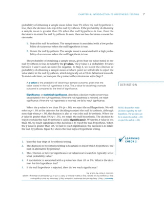 CHAPTER 8: INTRODUCTION TO HYPOTHESIS TESTING	 7
probability of obtaining a sample mean is less than 5% when the null hypothesis is
true, then the decision is to reject the null hypothesis. If the probability of obtaining
a sample mean is greater than 5% when the null hypothesis is true, then the
decision is to retain the null hypothesis. In sum, there are two decisions a researcher
can make:
	1.	 Reject the null hypothesis. The sample mean is associated with a low proba­
bility of occurrence when the null hypothesis is true.
	2.	 Retain the null hypothesis. The sample mean is associated with a high proba­
bility of occurrence when the null hypothesis is true.
The probability of obtaining a sample mean, given that the value stated in the
null hypothesis is true, is stated by the p value. The p value is a probability: It varies
between 0 and 1 and can never be negative. In Step 2, we stated the criterion or
probability of obtaining a sample mean at which point we will decide to reject the
value stated in the null hypothesis, which is typically set at 5% in behavioral research.
To make a decision, we compare the p value to the criterion we set in Step 2.
A p value is the probability of obtaining a sample outcome, given that the
value stated in the null hypothesis is true.The p value for obtaining a sample
outcome is compared to the level of significance.
Significance, or statistical significance, describes a decision made concerning a
value stated in the null hypothesis.When the null hypothesis is rejected, we reach
significance.When the null hypothesis is retained, we fail to reach significance.
When the p value is less than 5% (p < .05), we reject the null hypothesis. We will
refer to p < .05 as the criterion for deciding to reject the null hypothesis, although
note that when p = .05, the decision is also to reject the null hypothesis. When the
p value is greater than 5% (p > .05), we retain the null hypothesis. The decision to
reject or retain the null hypothesis is called significance. When the p value is less
than .05, we reach significance; the decision is to reject the null hypothesis. When
the p value is greater than .05, we fail to reach significance; the decision is to retain
the null hypothesis. Figure 8.3 shows the four steps of hypothesis testing.
1.	 State the four steps of hypothesis testing.
2.	 The decision in hypothesis testing is to retain or reject which hypothesis: the
null or alternative hypothesis?
3.	 The criterion or level of significance in behavioral research is typically set at
what probability value?
4.	 A test statistic is associated with a p value less than .05 or 5%. What is the deci­
sion for this hypothesis test?
5.	 If the null hypothesis is rejected, then did we reach significance?
NOTE: Researchers make
decisions regarding the null
hypothesis. The decision can
be to retain the null (p > .05)
or reject the null (p < .05).
DEFINITION
LEARNING
CHECK 2
Answers:1.Step1:Statethenullandalternativehypothesis.Step2:Determinethelevelofsignificance.
Step3:Computetheteststatistic.Step4:Makeadecision;2.Null;3.A.05or5%likelihoodforobtainingasample
outcome;4.Rejectthenull;5.Yes.
 