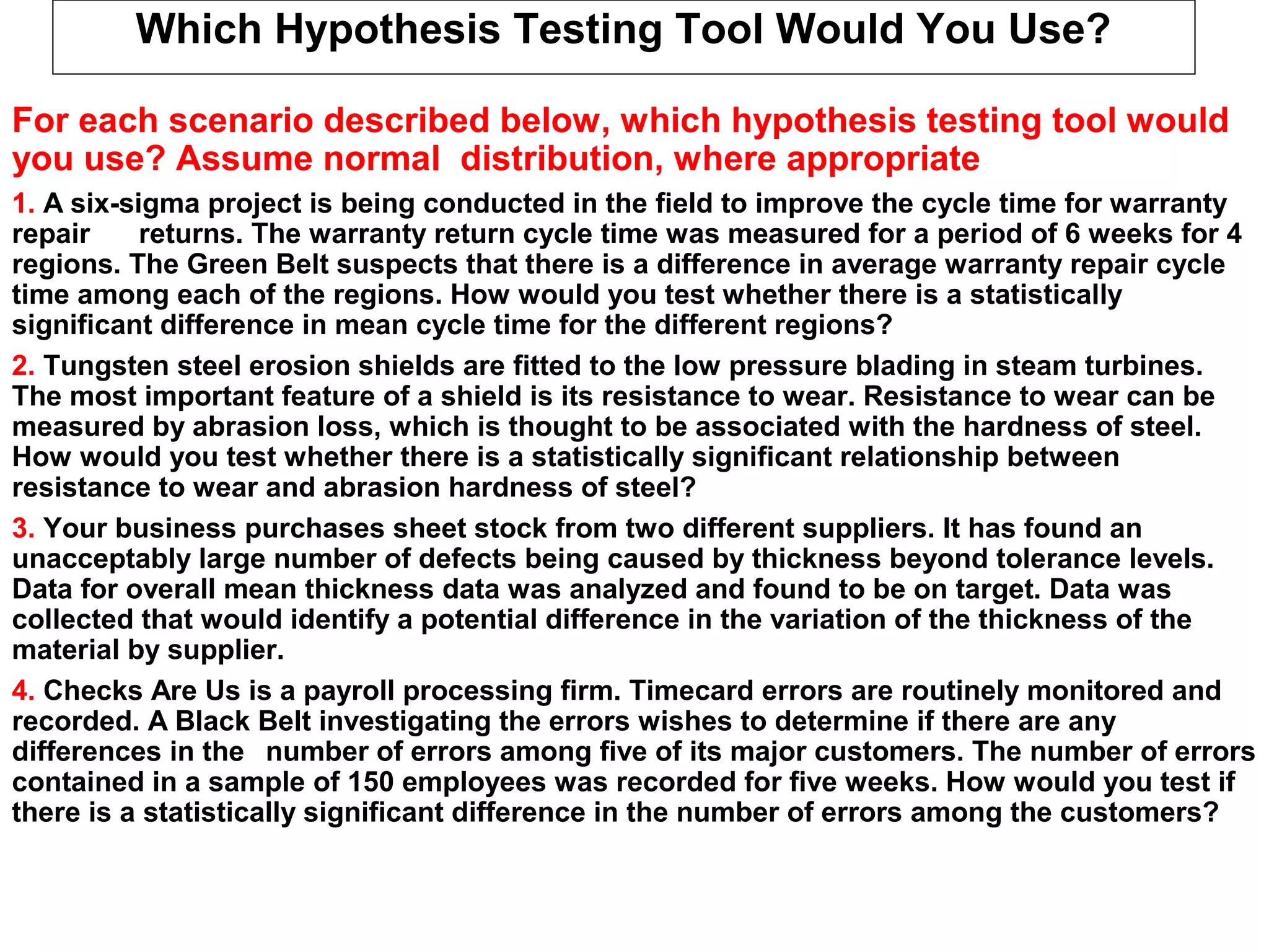 Which Hypothesis Testing Tool Would You Use?
For each scenario described below, which hypothesis testing tool would
you use? Assume normal distribution, where appropriate
1. A six-sigma project is being conducted in the field to improve the cycle time for warranty
repair returns. The warranty return cycle time was measured for a period of 6 weeks for 4
regions. The Green Belt suspects that there is a difference in average warranty repair cycle
time among each of the regions. How would you test whether there is a statistically
significant difference in mean cycle time for the different regions?
2. Tungsten steel erosion shields are fitted to the low pressure blading in steam turbines.
The most important feature of a shield is its resistance to wear. Resistance to wear can be
measured by abrasion loss, which is thought to be associated with the hardness of steel.
How would you test whether there is a statistically significant relationship between
resistance to wear and abrasion hardness of steel?
3. Your business purchases sheet stock from two different suppliers. It has found an
unacceptably large number of defects being caused by thickness beyond tolerance levels.
Data for overall mean thickness data was analyzed and found to be on target. Data was
collected that would identify a potential difference in the variation of the thickness of the
material by supplier.
4. Checks Are Us is a payroll processing firm. Timecard errors are routinely monitored and
recorded. A Black Belt investigating the errors wishes to determine if there are any
differences in the number of errors among five of its major customers. The number of errors
contained in a sample of 150 employees was recorded for five weeks. How would you test if
there is a statistically significant difference in the number of errors among the customers?
 