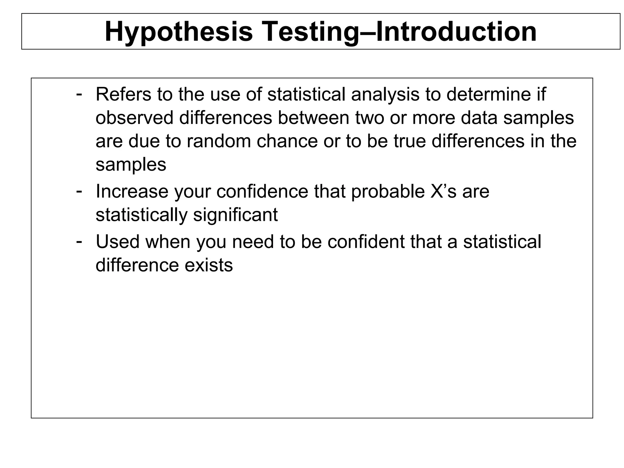 Hypothesis Testing–Introduction
- Refers to the use of statistical analysis to determine if
observed differences between two or more data samples
are due to random chance or to be true differences in the
samples
- Increase your confidence that probable X’s are
statistically significant
- Used when you need to be confident that a statistical
difference exists
 