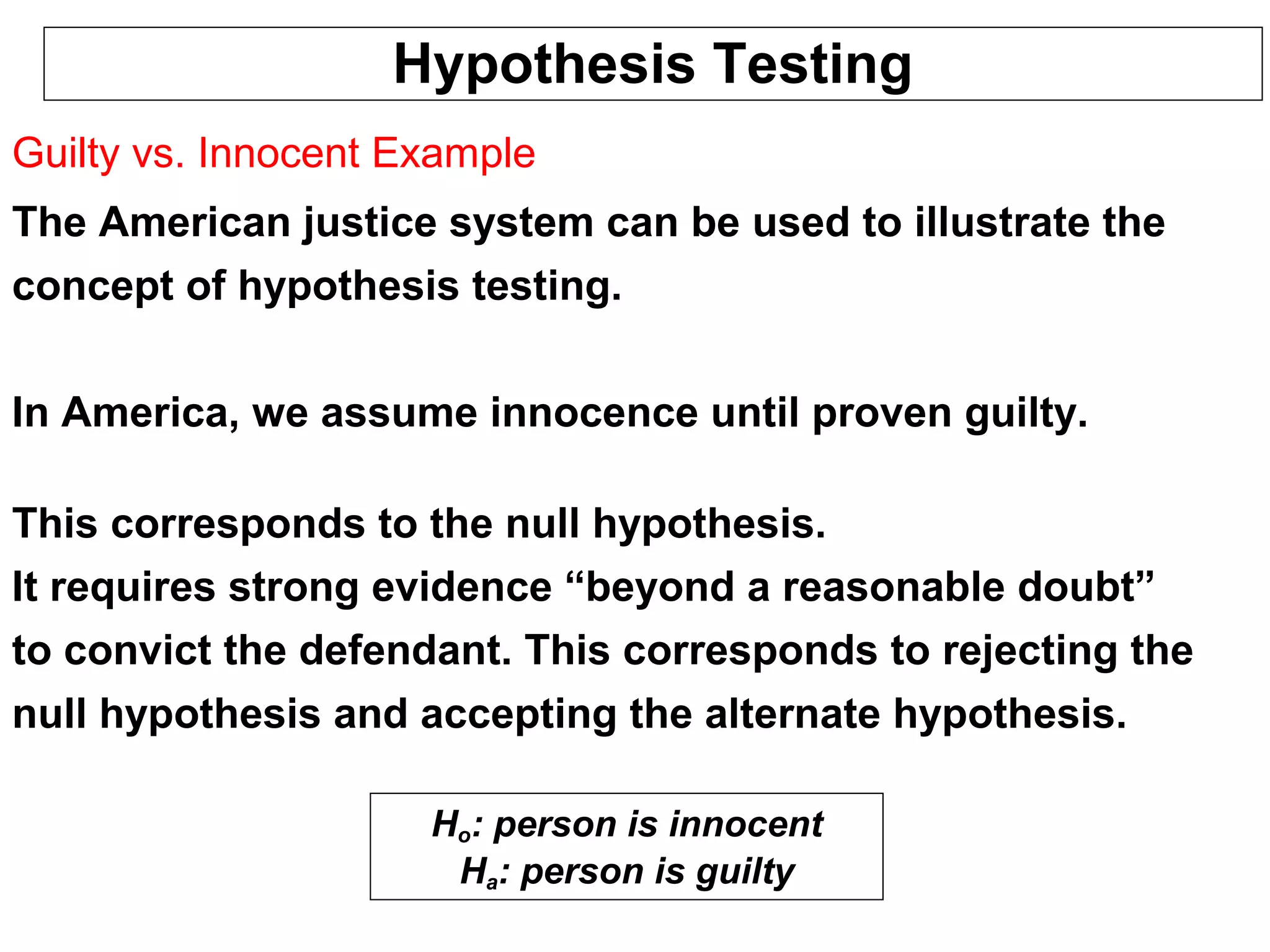Hypothesis Testing
Guilty vs. Innocent Example
The American justice system can be used to illustrate the
concept of hypothesis testing.
In America, we assume innocence until proven guilty.
This corresponds to the null hypothesis.
It requires strong evidence “beyond a reasonable doubt”
to convict the defendant. This corresponds to rejecting the
null hypothesis and accepting the alternate hypothesis.
Ho: person is innocent
Ha: person is guilty
 