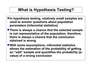 What is Hypothesis Testing?
 In hypothesis testing, relatively small samples are
used to answer questions about population
parameters (inferential statistics)
 There is always a chance that the selected sample
is not representative of the population; therefore,
there is always a chance that the conclusion
obtained is wrong
 With some assumptions, inferential statistics
allows the estimation of the probability of getting
an “odd” sample and quantifies the probability (p-
value) of a wrong conclusion
 