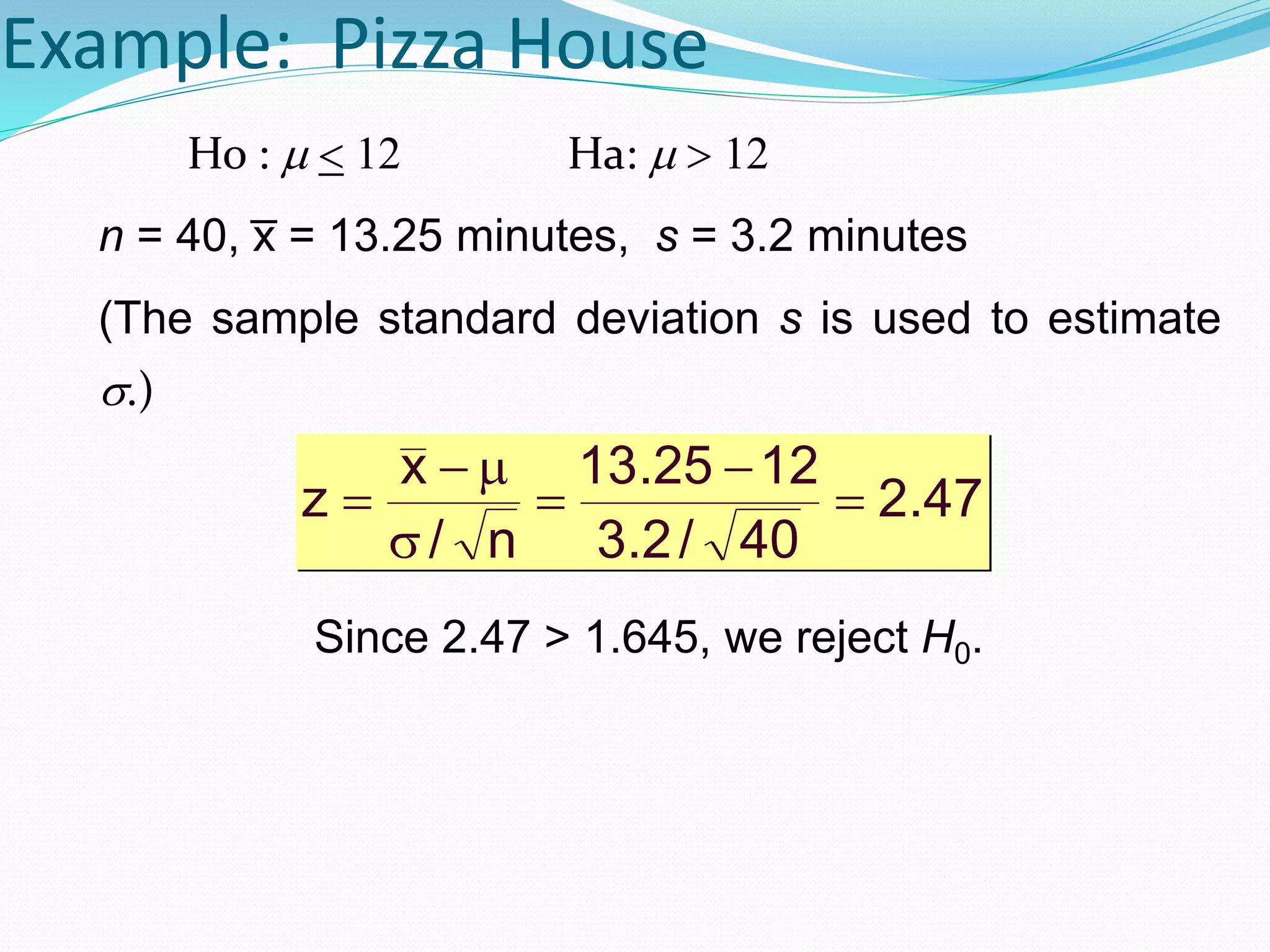 Example: Pizza House
Ho :   Ha: 
n = 40, x̅ = 13.25 minutes, s = 3.2 minutes
(The sample standard deviation s is used to estimate
.)
Since 2.47 > 1.645, we reject H0.
47.2
40/2.3
1225.13
n/
x
z 





 