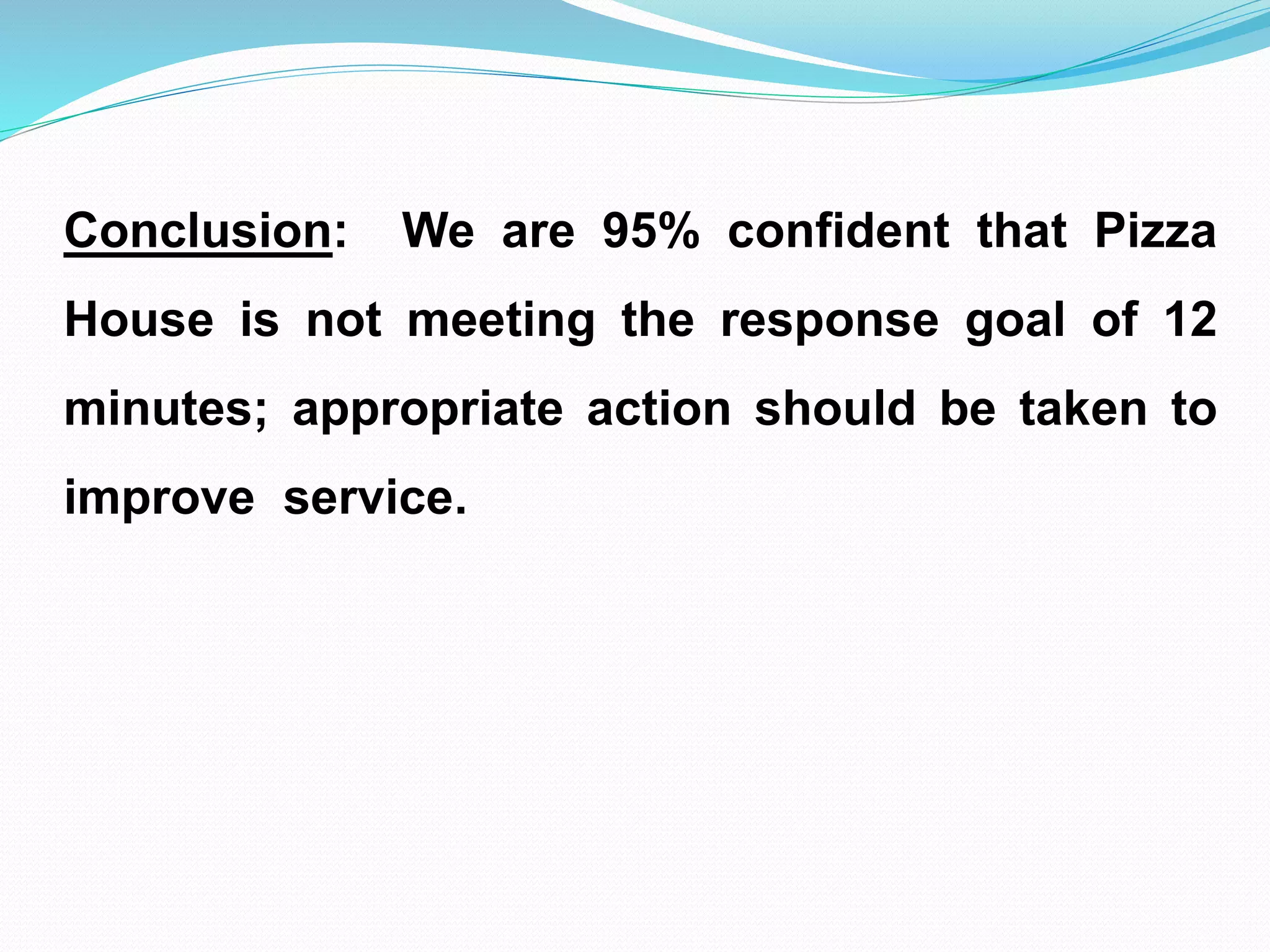 Conclusion: We are 95% confident that Pizza
House is not meeting the response goal of 12
minutes; appropriate action should be taken to
improve service.
 