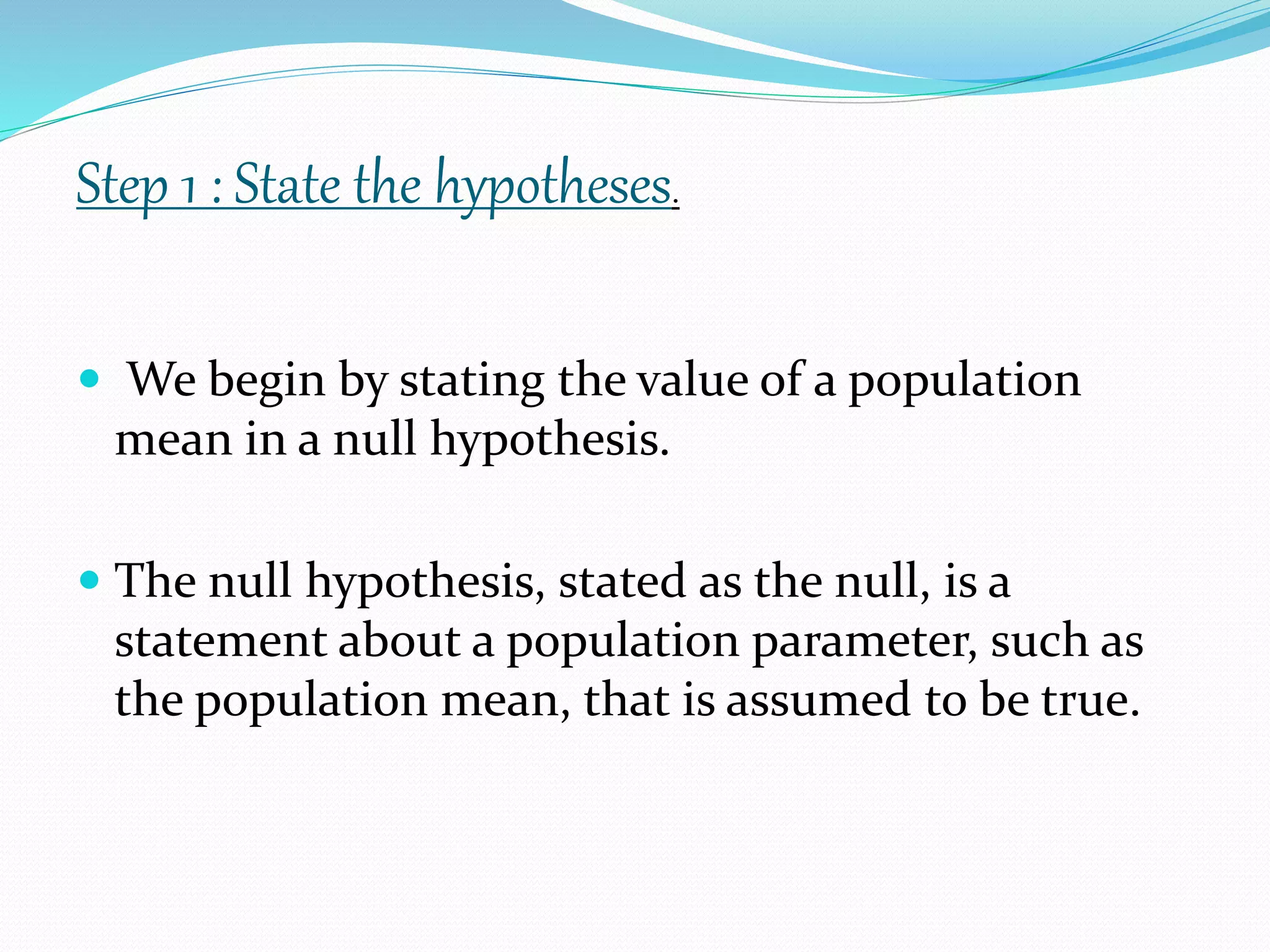 We begin by stating the value of a population
mean in a null hypothesis.
 The null hypothesis, stated as the null, is a
statement about a population parameter, such as
the population mean, that is assumed to be true.
Step 1 : State the hypotheses.
 