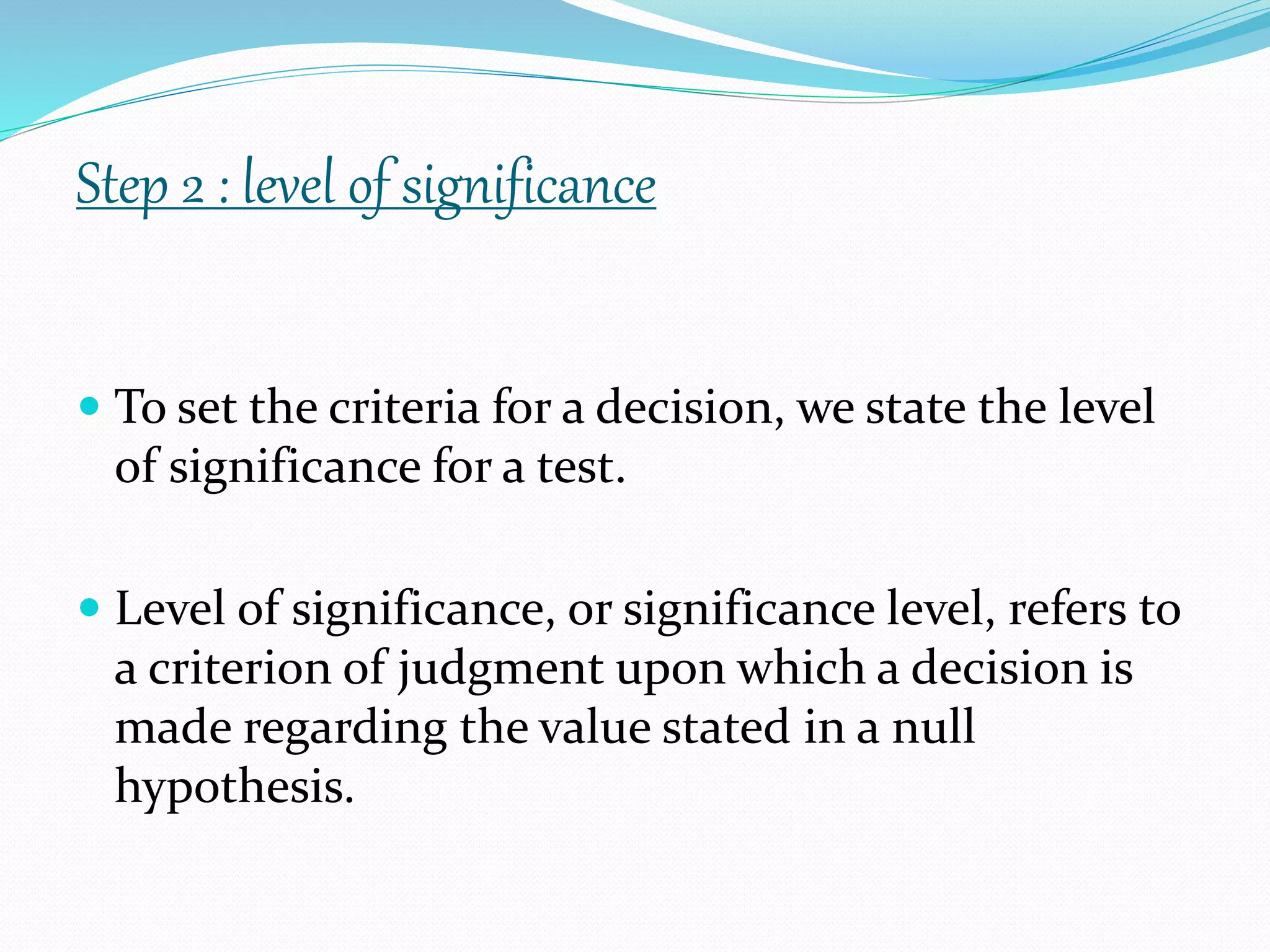  To set the criteria for a decision, we state the level
of significance for a test.
 Level of significance, or significance level, refers to
a criterion of judgment upon which a decision is
made regarding the value stated in a null
hypothesis.
Step 2 : level of significance
 