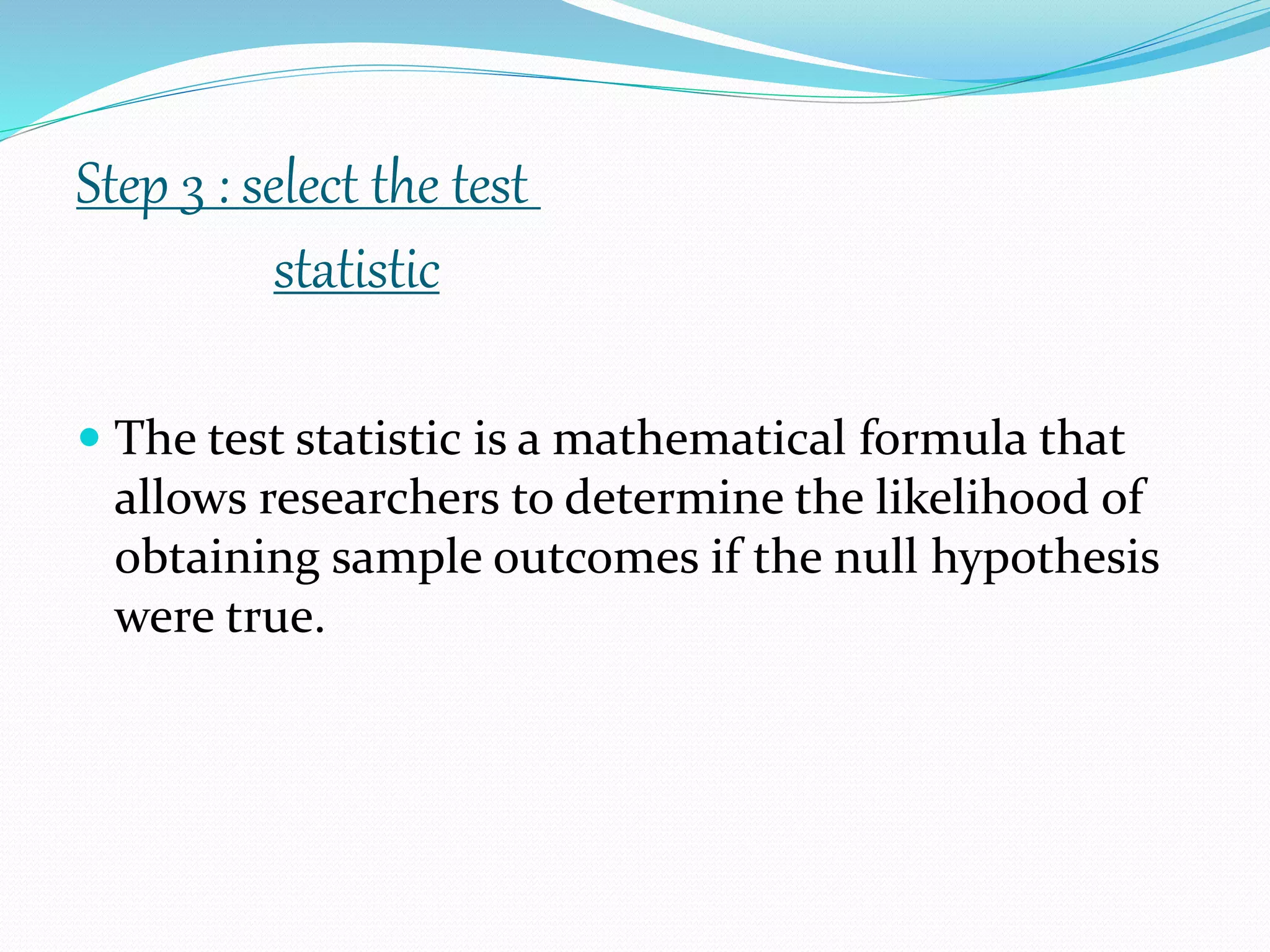  The test statistic is a mathematical formula that
allows researchers to determine the likelihood of
obtaining sample outcomes if the null hypothesis
were true.
Step 3 : select the test
statistic
 