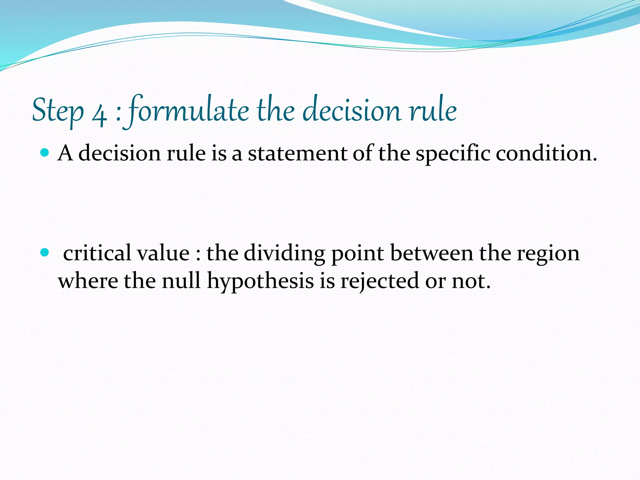 Step 4 : formulate the decision rule
 A decision rule is a statement of the specific condition.
 critical value : the dividing point between the region
where the null hypothesis is rejected or not.
 
