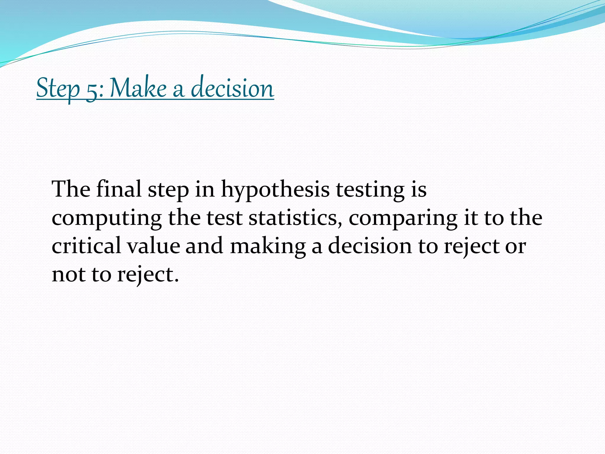 Step 5: Make a decision
The final step in hypothesis testing is
computing the test statistics, comparing it to the
critical value and making a decision to reject or
not to reject.
 