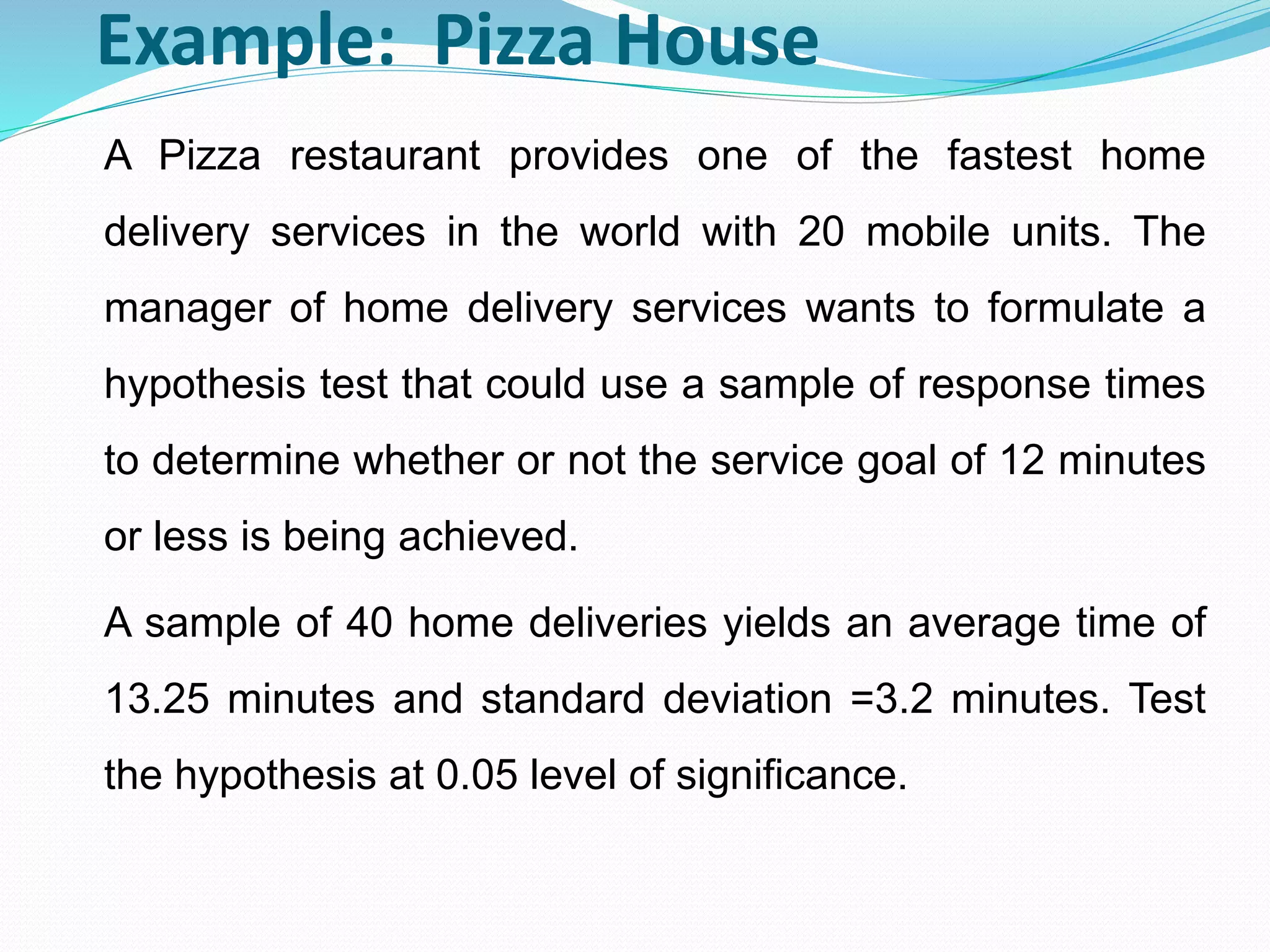 Example: Pizza House
A Pizza restaurant provides one of the fastest home
delivery services in the world with 20 mobile units. The
manager of home delivery services wants to formulate a
hypothesis test that could use a sample of response times
to determine whether or not the service goal of 12 minutes
or less is being achieved.
A sample of 40 home deliveries yields an average time of
13.25 minutes and standard deviation =3.2 minutes. Test
the hypothesis at 0.05 level of significance.
 