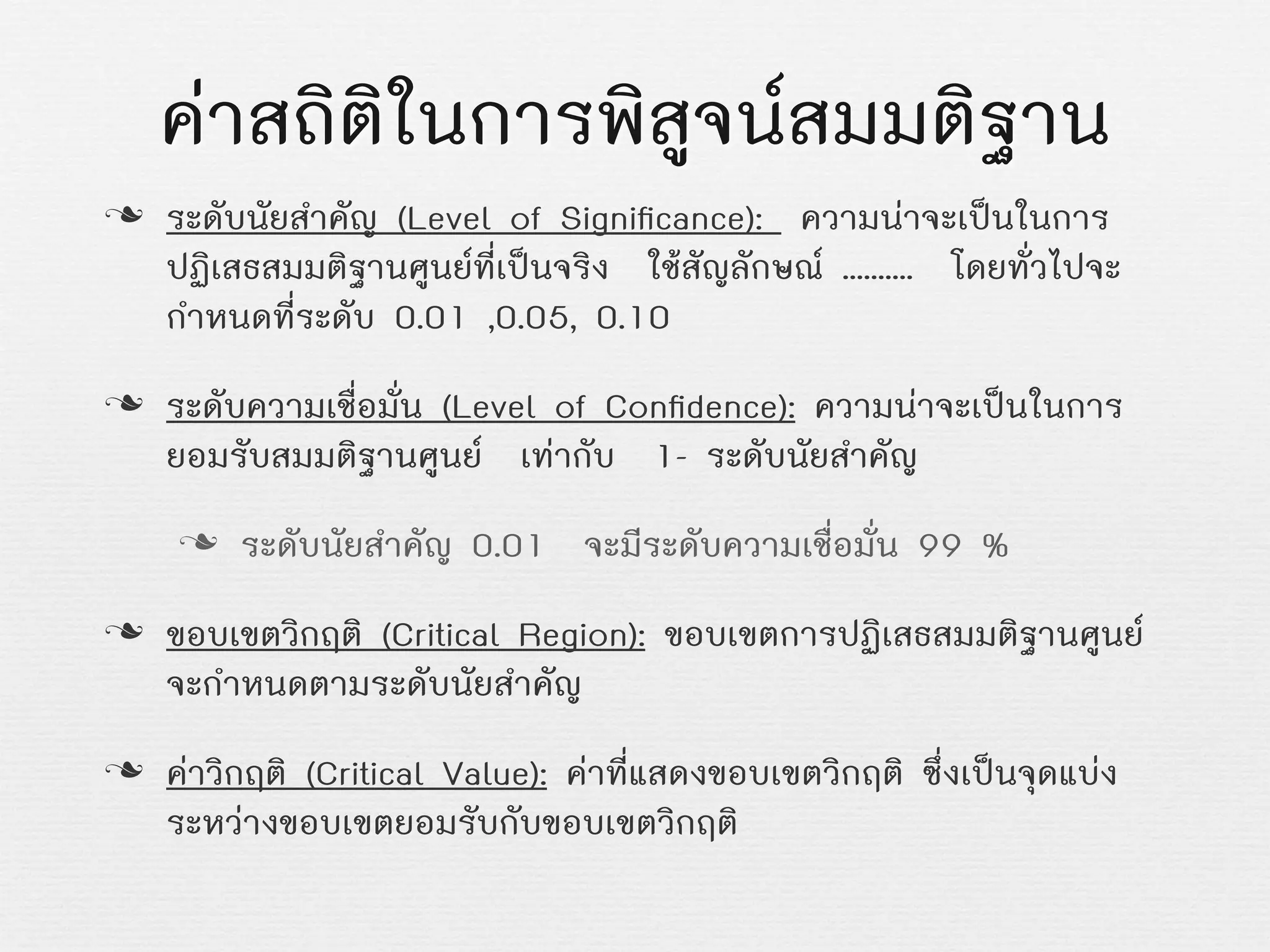 คาสถิติในการพิสูจนสมมติฐาน
n ระดับนัยสำคัญ (Level of Signiﬁcance): ความนาจะเปนในการ
ปฏิเสธสมมติฐานศูนยที่เปนจริง ใชสัญลักษณ .......... โดยทั่วไปจะ
กำหนดที่ระดับ 0.01 ,0.05, 0.10
n ระดับความเชื่อมั่น (Level of Conﬁdence): ความนาจะเปนในการ
ยอมรับสมมติฐานศูนย เทากับ 1- ระดับนัยสำคัญ
n ระดับนัยสำคัญ 0.01 จะมีระดับความเชื่อมั่น 99 %
n ขอบเขตวิกฤติ (Critical Region): ขอบเขตการปฏิเสธสมมติฐานศูนย
จะกำหนดตามระดับนัยสำคัญ
n คาวิกฤติ (Critical Value): คาที่แสดงขอบเขตวิกฤติ ซึ่งเปนจุดแบง
ระหวางขอบเขตยอมรับกับขอบเขตวิกฤติ
 