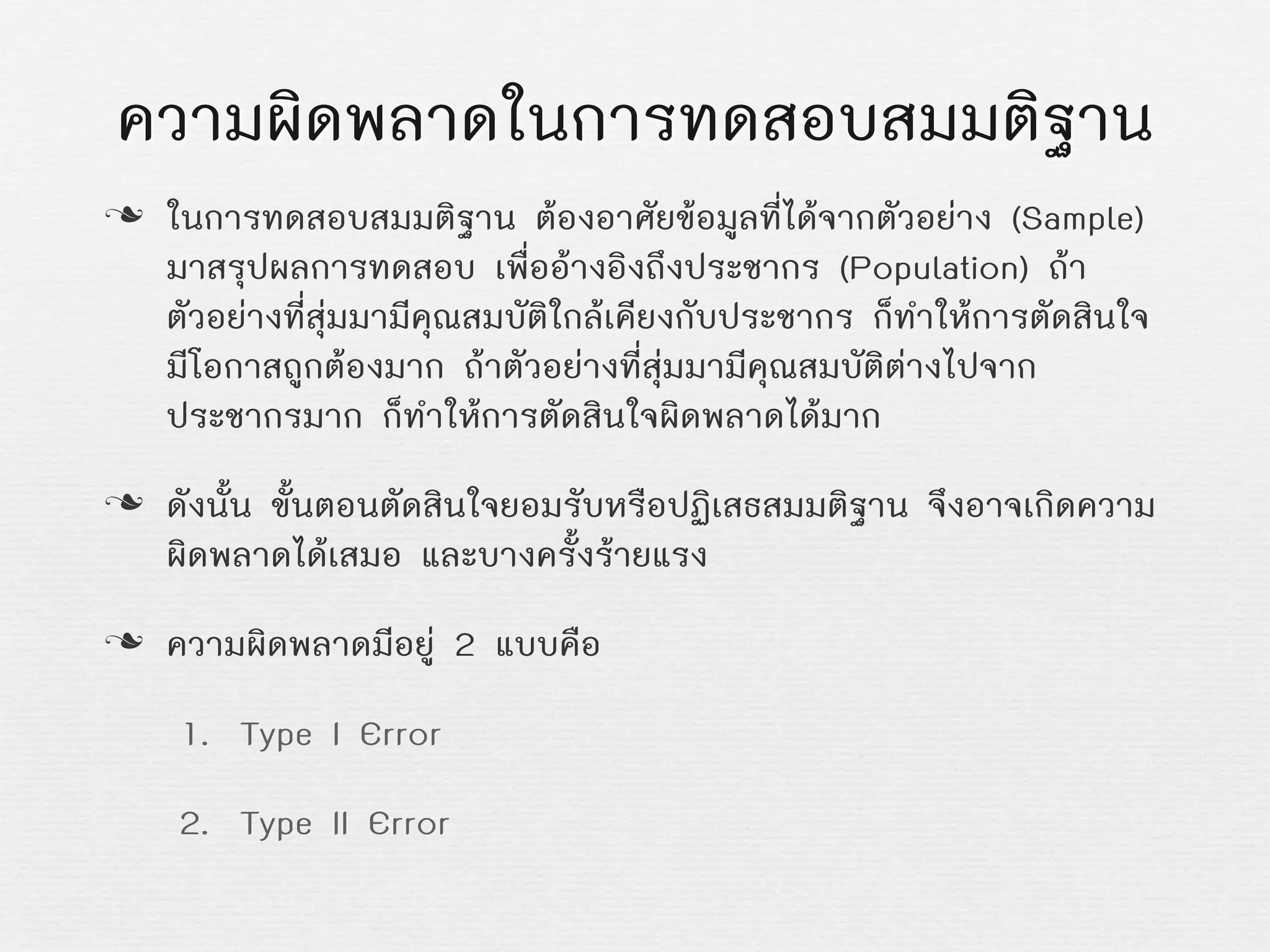 ความผิดพลาดในการทดสอบสมมติฐาน
n ในการทดสอบสมมติฐาน ตองอาศัยขอมูลที่ไดจากตัวอยาง (Sample)
มาสรุปผลการทดสอบ เพื่ออางอิงถึงประชากร (Population) ถา
ตัวอยางที่สุมมามีคุณสมบัติใกลเคียงกับประชากร ก็ทำใหการตัดสินใจ
มีโอกาสถูกตองมาก ถาตัวอยางที่สุมมามีคุณสมบัติตางไปจาก
ประชากรมาก ก็ทำใหการตัดสินใจผิดพลาดไดมาก
n ดังนั้น ขั้นตอนตัดสินใจยอมรับหรือปฏิเสธสมมติฐาน จึงอาจเกิดความ
ผิดพลาดไดเสมอ และบางครั้งรายแรง
n ความผิดพลาดมีอยู 2 แบบคือ
1. Type I Error
2. Type II Error
 
