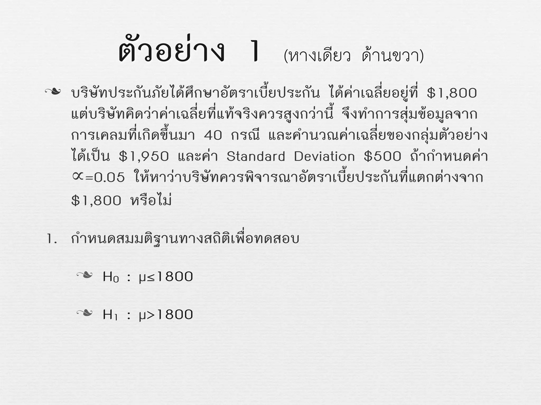 ตัวอยาง 1 (หางเดียว ดานขวา)
n บริษัทประกันภัยไดศึกษาอัตราเบี้ยประกัน ไดคาเฉลี่ยอยูที่ $1,800
แตบริษัทคิดวาคาเฉลี่ยที่แทจริงควรสูงกวานี้ จึงทำการสุมขอมูลจาก
การเคลมที่เกิดขึ้นมา 40 กรณี และคำนวณคาเฉลี่ยของกลุมตัวอยาง
ไดเปน $1,950 และคา Standard Deviation $500 ถากำหนดคา
∝=0.05 ใหหาวาบริษัทควรพิจารณาอัตราเบี้ยประกันที่แตกตางจาก
$1,800 หรือไม
1. กำหนดสมมติฐานทางสถิติเพื่อทดสอบ
n H0 : µ≤1800
n H1 : µ>1800
 