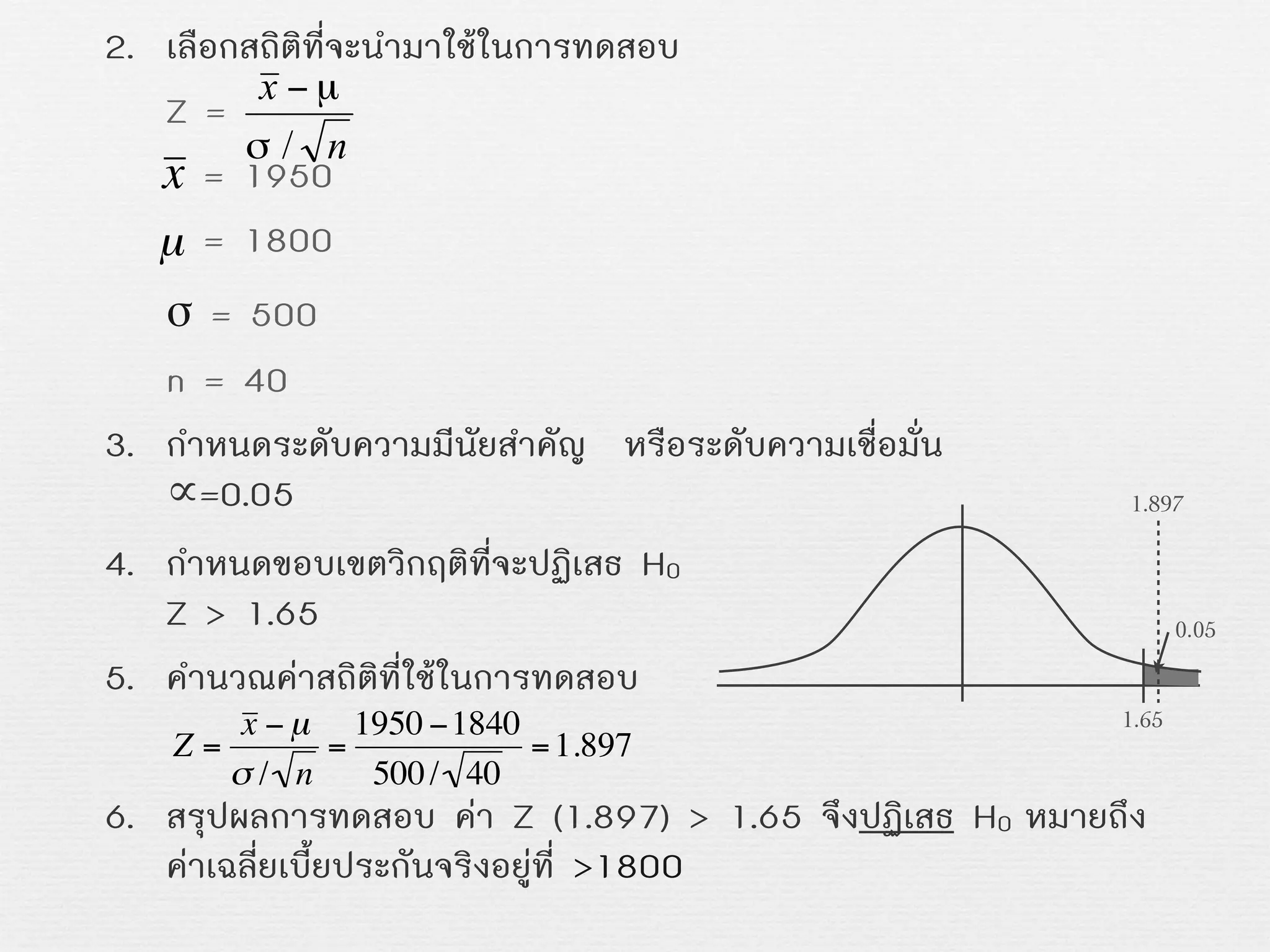 2. เลือกสถิติที่จะนำมาใชในการทดสอบ
Z =
= 1950
= 1800
σ = 500
n = 40
3. กำหนดระดับความมีนัยสำคัญ หรือระดับความเชื่อมั่น
∝=0.05
4. กำหนดขอบเขตวิกฤติที่จะปฏิเสธ H0
Z > 1.65
5. คำนวณคาสถิติที่ใชในการทดสอบ
6. สรุปผลการทดสอบ คา Z (1.897) > 1.65 จึงปฏิเสธ H0 หมายถึง
คาเฉลี่ยเบี้ยประกันจริงอยูที่ >1800
x
€
µ
€
Z =
x − µ
σ / n
=
1950 −1840
500/ 40
=1.897
1.65
0.05
1.897
 