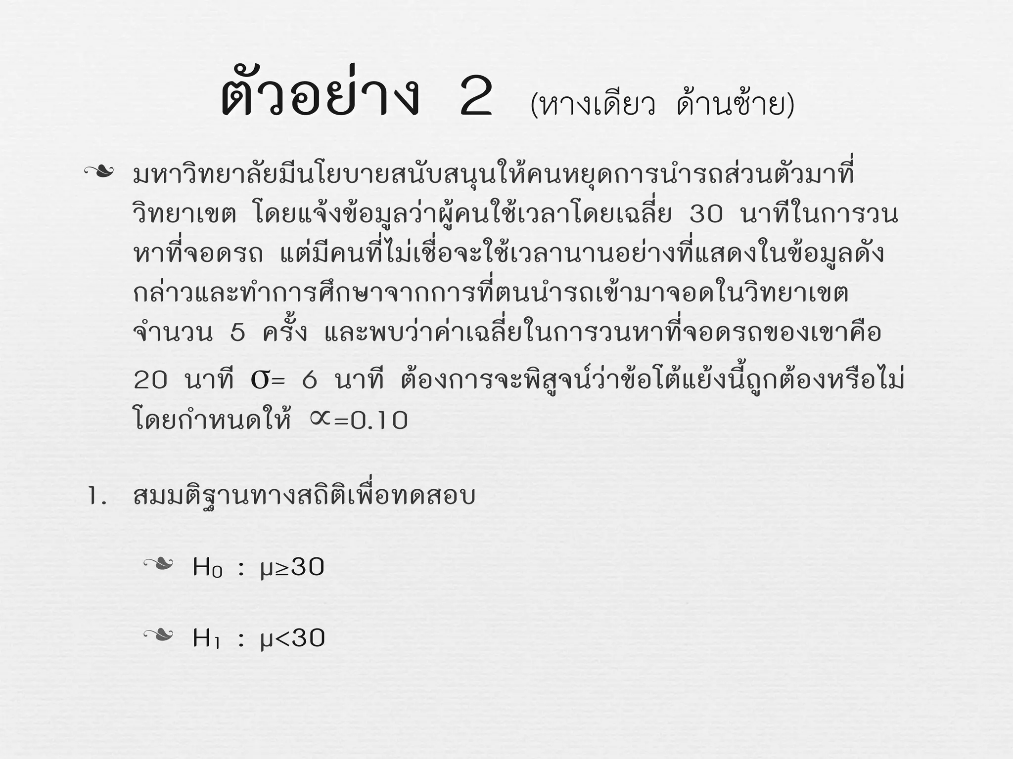 ตัวอยาง 2 (หางเดียว ดานซาย)
n มหาวิทยาลัยมีนโยบายสนับสนุนใหคนหยุดการนำรถสวนตัวมาที่
วิทยาเขต โดยแจงขอมูลวาผูคนใชเวลาโดยเฉลี่ย 30 นาทีในการวน
หาที่จอดรถ แตมีคนที่ไมเชื่อจะใชเวลานานอยางที่แสดงในขอมูลดัง
กลาวและทำการศึกษาจากการที่ตนนำรถเขามาจอดในวิทยาเขต
จำนวน 5 ครั้ง และพบวาคาเฉลี่ยในการวนหาที่จอดรถของเขาคือ
20 นาที σ= 6 นาที ตองการจะพิสูจนวาขอโตแยงนี้ถูกตองหรือไม
โดยกำหนดให ∝=0.10
1. สมมติฐานทางสถิติเพื่อทดสอบ
n H0 : µ≥30
n H1 : µ<30
 