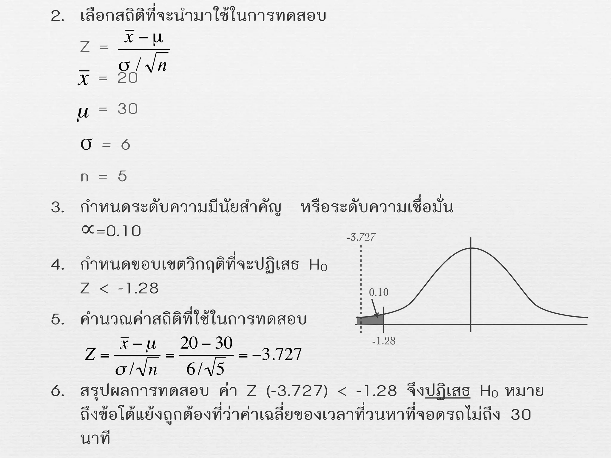 2. เลือกสถิติที่จะนำมาใชในการทดสอบ
Z =
= 20
= 30
σ = 6
n = 5
3. กำหนดระดับความมีนัยสำคัญ หรือระดับความเชื่อมั่น
∝=0.10
4. กำหนดขอบเขตวิกฤติที่จะปฏิเสธ H0
Z < -1.28
5. คำนวณคาสถิติที่ใชในการทดสอบ
6. สรุปผลการทดสอบ คา Z (-3.727) < -1.28 จึงปฏิเสธ H0 หมาย
ถึงขอโตแยงถูกตองที่วาคาเฉลี่ยของเวลาที่วนหาที่จอดรถไมถึง 30
นาที
x
€
µ
€
Z =
x − µ
σ / n
=
20 − 30
6/ 5
= −3.727
-1.28
0.10
-3.727
 