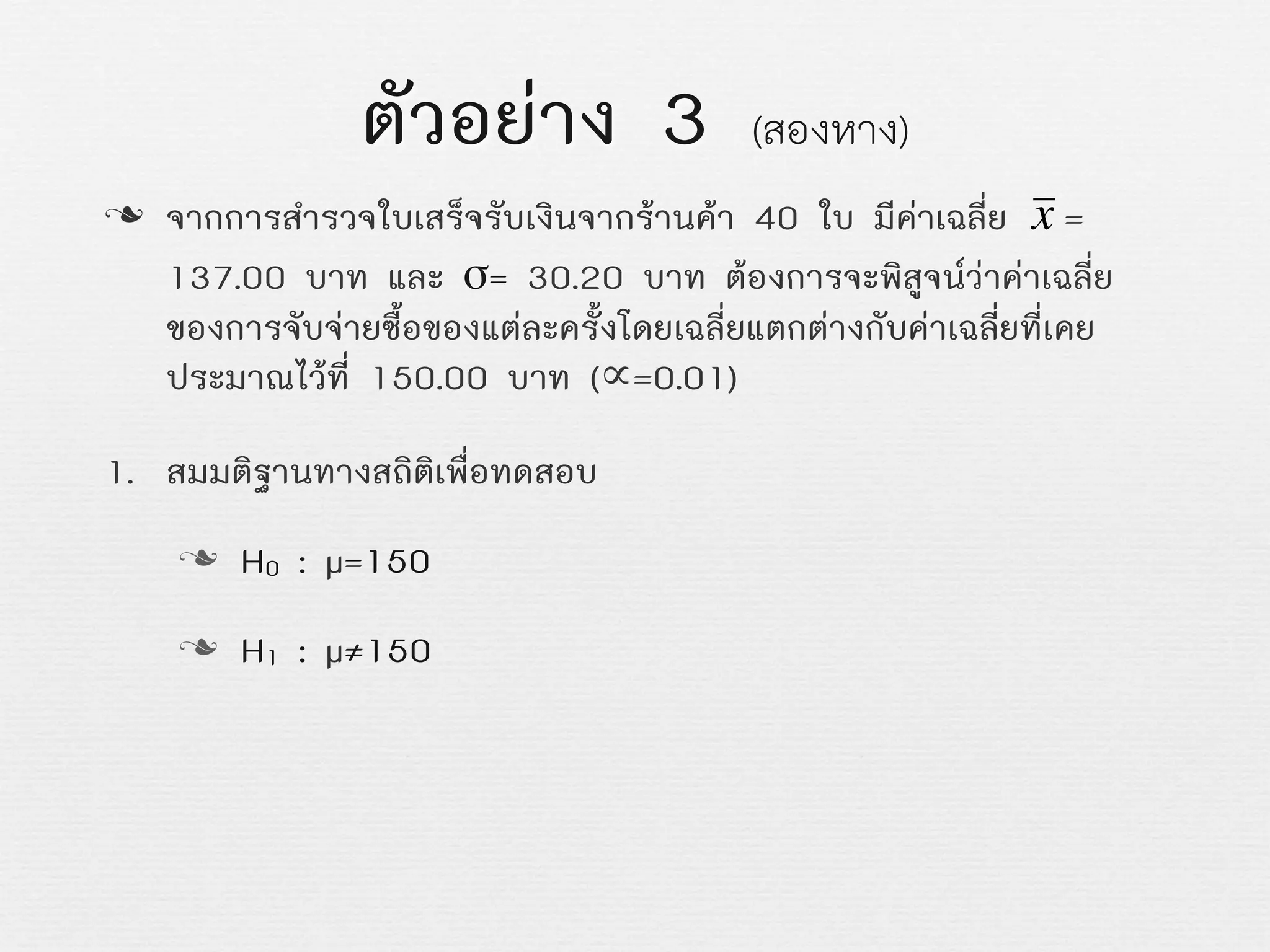 ตัวอยาง 3 (สองหาง)
n จากการสำรวจใบเสร็จรับเงินจากรานคา 40 ใบ มีคาเฉลี่ย =
137.00 บาท และ σ= 30.20 บาท ตองการจะพิสูจนวาคาเฉลี่ย
ของการจับจายซื้อของแตละครั้งโดยเฉลี่ยแตกตางกับคาเฉลี่ยที่เคย
ประมาณไวที่ 150.00 บาท (∝=0.01)
1. สมมติฐานทางสถิติเพื่อทดสอบ
n H0 : µ=150
n H1 : µ≠150
€
x
 