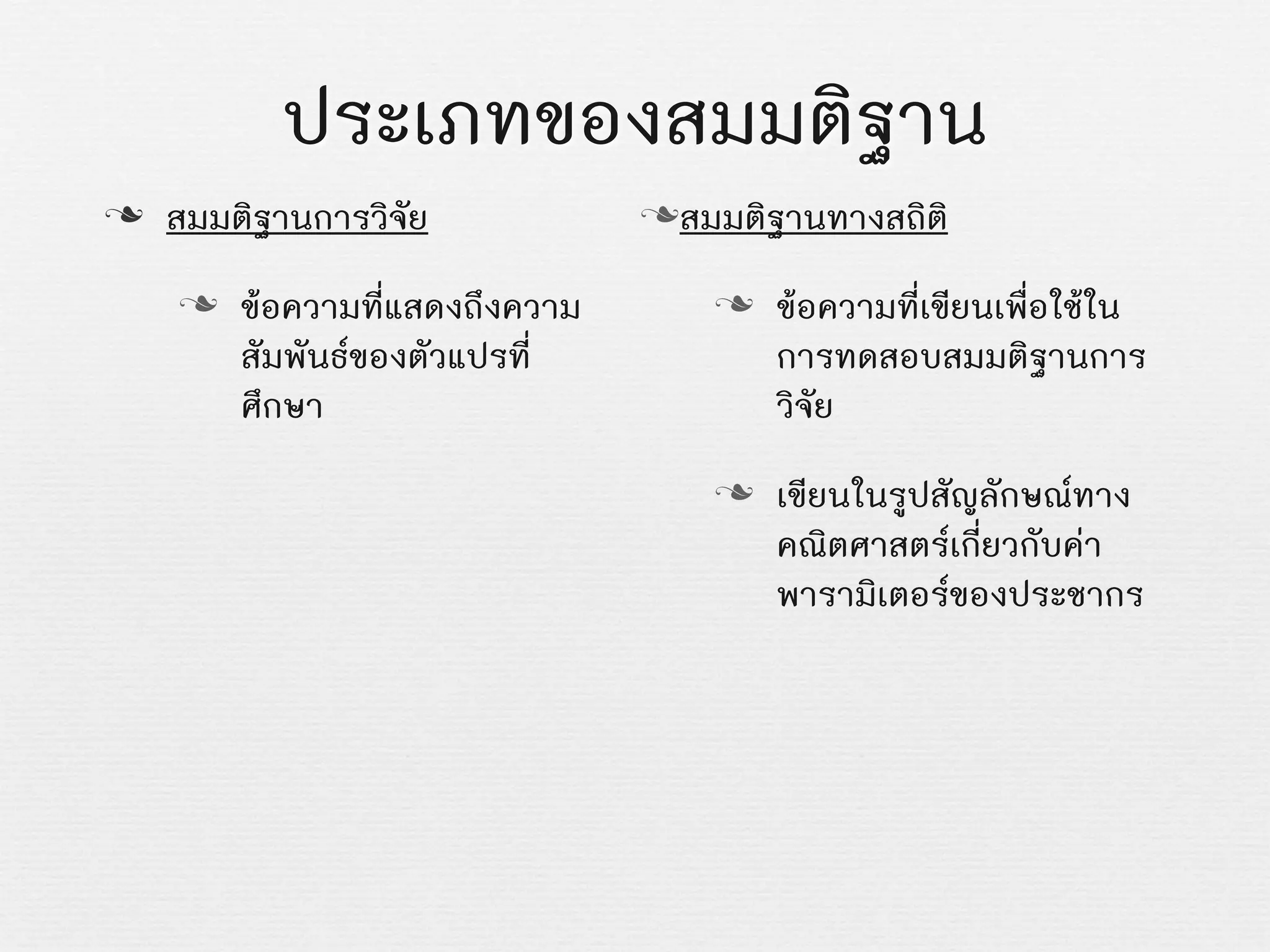 ประเภทของสมมติฐาน
n สมมติฐานการวิจัย
n ขอความที่แสดงถึงความ
สัมพันธของตัวแปรที่
ศึกษา
nสมมติฐานทางสถิติ
n ขอความที่เขียนเพื่อใชใน
การทดสอบสมมติฐานการ
วิจัย
n เขียนในรูปสัญลักษณทาง
คณิตศาสตรเกี่ยวกับคา
พารามิเตอรของประชากร
 
