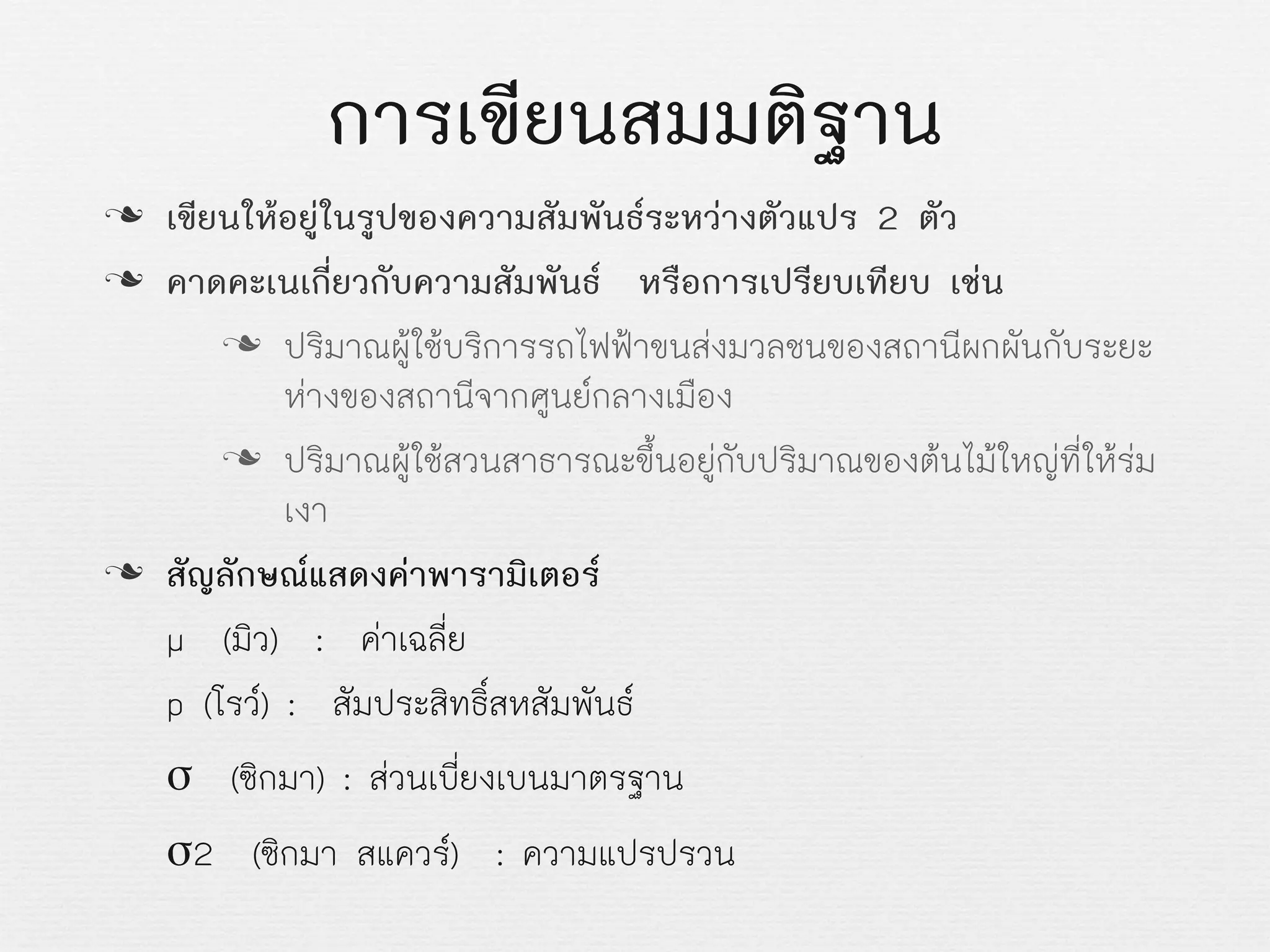 การเขียนสมมติฐาน
n เขียนใหอยูในรูปของความสัมพันธระหวางตัวแปร 2 ตัว
n คาดคะเนเกี่ยวกับความสัมพันธ หรือการเปรียบเทียบ เชน
n ปริมาณผูใชบริการรถไฟฟาขนสงมวลชนของสถานีผกผันกับระยะ
หางของสถานีจากศูนยกลางเมือง
n ปริมาณผูใชสวนสาธารณะขึ้นอยูกับปริมาณของตนไมใหญที่ใหรม
เงา
n สัญลักษณแสดงคาพารามิเตอร
µ (มิว) : คาเฉลี่ย
p (โรว) : สัมประสิทธิ์สหสัมพันธ
σ (ซิกมา) : สวนเบี่ยงเบนมาตรฐาน
σ2 (ซิกมา สแควร) : ความแปรปรวน
 