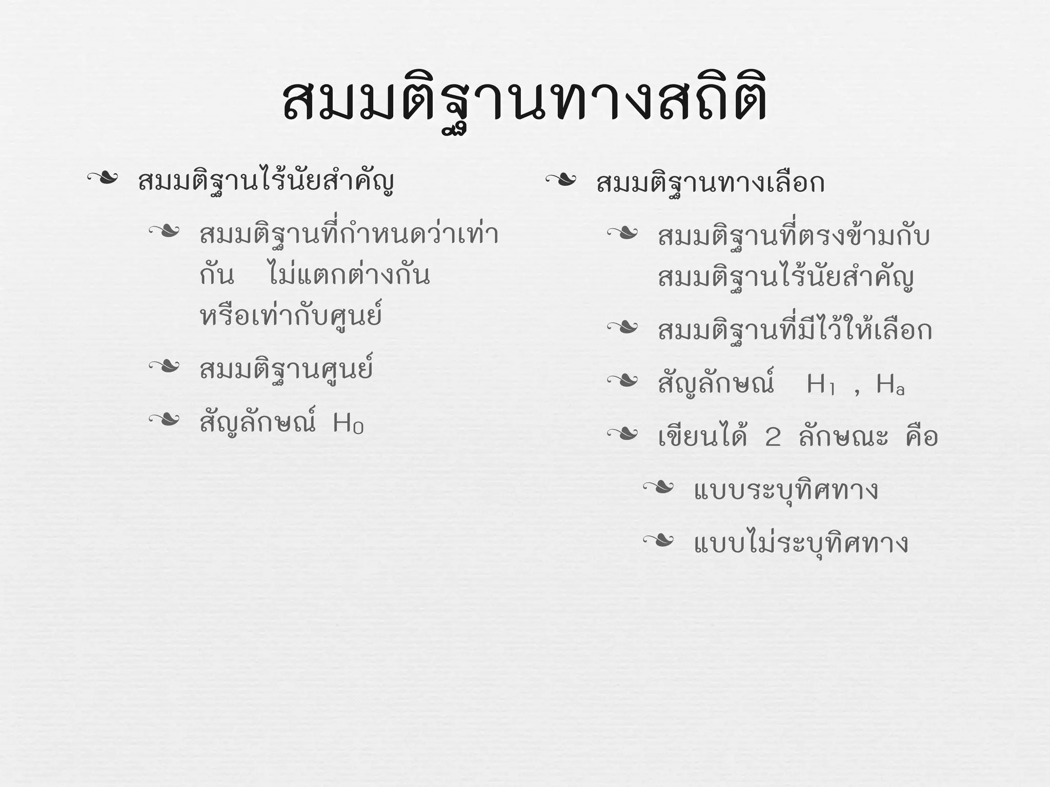 สมมติฐานทางสถิติ
n สมมติฐานไรนัยสำคัญ
n สมมติฐานที่กำหนดวาเทา
กัน ไมแตกตางกัน
หรือเทากับศูนย
n สมมติฐานศูนย
n สัญลักษณ H0
n สมมติฐานทางเลือก
n สมมติฐานที่ตรงขามกับ
สมมติฐานไรนัยสำคัญ
n สมมติฐานที่มีไวใหเลือก
n สัญลักษณ H1 , Ha
n เขียนได 2 ลักษณะ คือ
n แบบระบุทิศทาง
n แบบไมระบุทิศทาง
 