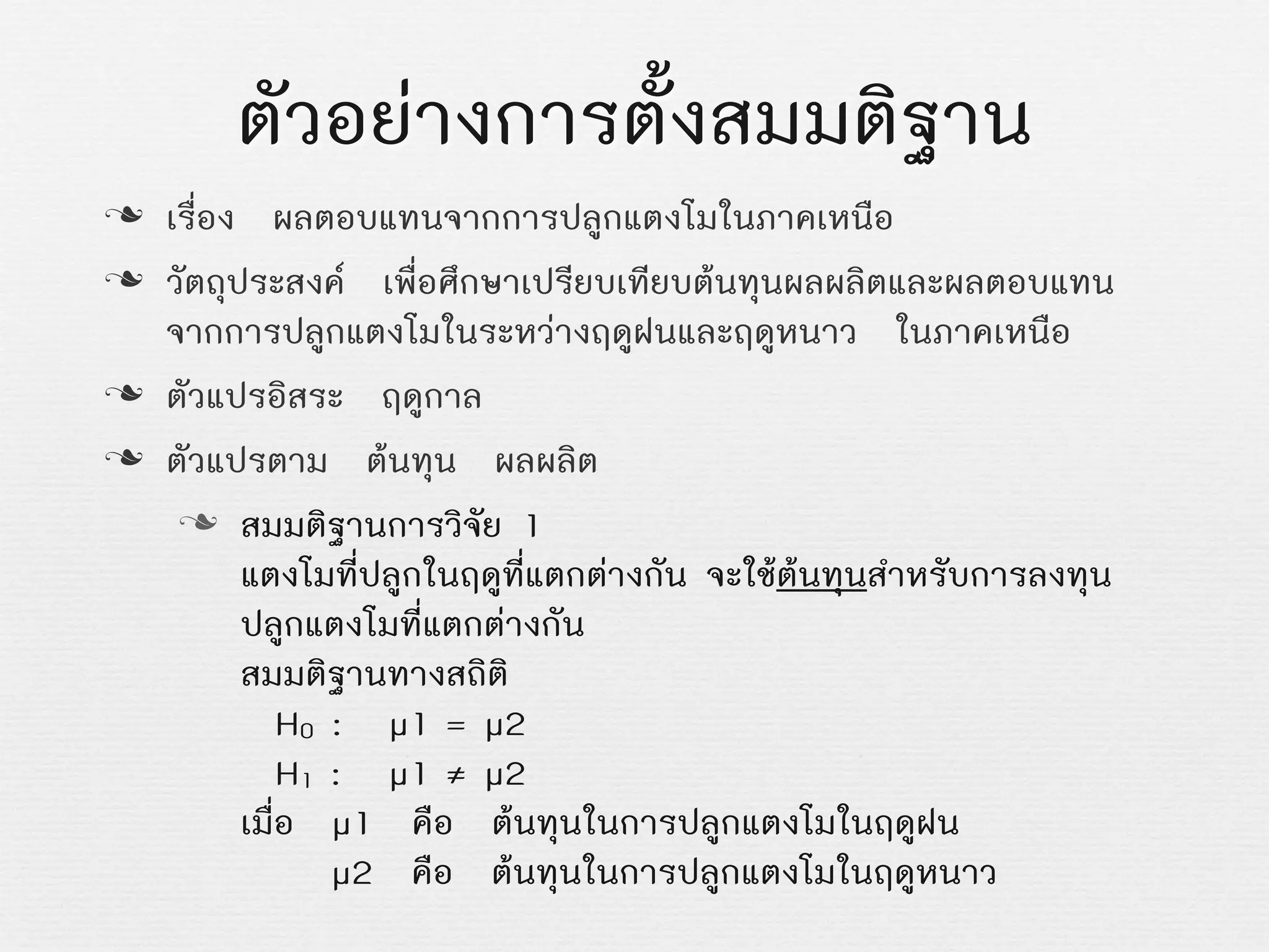 ตัวอยางการตั้งสมมติฐาน
n เรื่อง ผลตอบแทนจากการปลูกแตงโมในภาคเหนือ
n วัตถุประสงค เพื่อศึกษาเปรียบเทียบตนทุนผลผลิตและผลตอบแทน
จากการปลูกแตงโมในระหวางฤดูฝนและฤดูหนาว ในภาคเหนือ
n ตัวแปรอิสระ ฤดูกาล
n ตัวแปรตาม ตนทุน ผลผลิต
n สมมติฐานการวิจัย 1
แตงโมที่ปลูกในฤดูที่แตกตางกัน จะใชตนทุนสำหรับการลงทุน
ปลูกแตงโมที่แตกตางกัน
สมมติฐานทางสถิติ
Z H0 : Z µ1Z= µ2
Z H1Z:Z µ1Z≠ µ2
เมื่อ µ1 คือ ตนทุนในการปลูกแตงโมในฤดูฝน
Z µ2 คือ ตนทุนในการปลูกแตงโมในฤดูหนาว
 