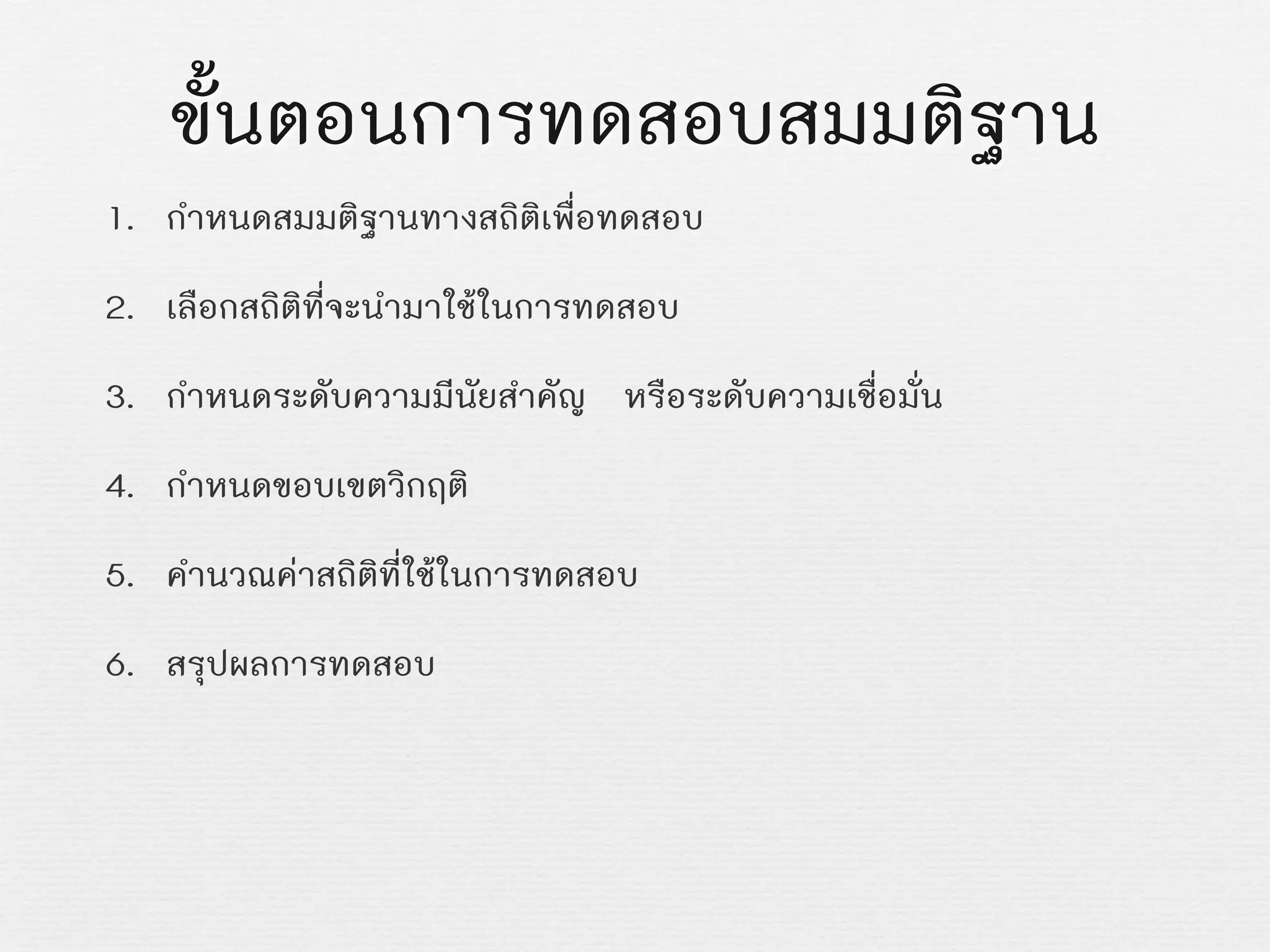 ขั้นตอนการทดสอบสมมติฐาน
1. กำหนดสมมติฐานทางสถิติเพื่อทดสอบ
2. เลือกสถิติที่จะนำมาใชในการทดสอบ
3. กำหนดระดับความมีนัยสำคัญ หรือระดับความเชื่อมั่น
4. กำหนดขอบเขตวิกฤติ
5. คำนวณคาสถิติที่ใชในการทดสอบ
6. สรุปผลการทดสอบ
 