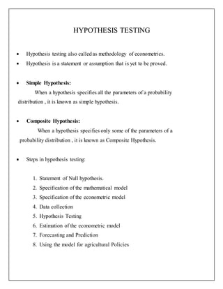 HYPOTHESIS TESTING
 Hypothesis testing also calledas methodology of econometrics.
 Hypothesis is a statement or assumption that is yet to be proved.
 Simple Hypothesis:
When a hypothesis specifies all the parameters of a probability
distribution , it is known as simple hypothesis.
 Composite Hypothesis:
When a hypothesis specifies only some of the parameters of a
probability distribution , it is known as Composite Hypothesis.
 Steps in hypothesis testing:
1. Statement of Null hypothesis.
2. Specification of the mathematical model
3. Specification of the econometric model
4. Data collection
5. Hypothesis Testing
6. Estimation of the econometric model
7. Forecasting and Prediction
8. Using the model for agricultural Policies
 