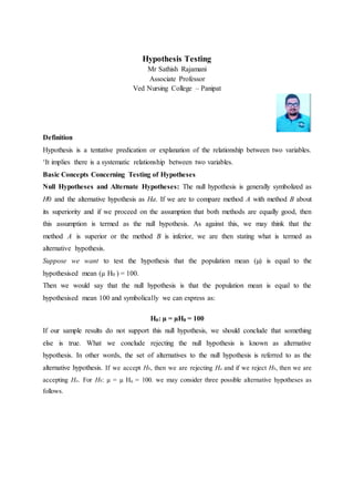 Hypothesis Testing
Mr Sathish Rajamani
Associate Professor
Ved Nursing College – Panipat
Definition
Hypothesis is a tentative predication or explanation of the relationship between two variables.
‘It implies there is a systematic relationship between two variables.
Basic Concepts Concerning Testing of Hypotheses
Null Hypotheses and Alternate Hypotheses: The null hypothesis is generally symbolized as
H0 and the alternative hypothesis as Ha. If we are to compare method A with method B about
its superiority and if we proceed on the assumption that both methods are equally good, then
this assumption is termed as the null hypothesis. As against this, we may think that the
method A is superior or the method B is inferior, we are then stating what is termed as
alternative hypothesis.
Suppose we want to test the hypothesis that the population mean (µ) is equal to the
hypothesised mean (µ H0 ) = 100.
Then we would say that the null hypothesis is that the population mean is equal to the
hypothesised mean 100 and symbolically we can express as:
H0: µ = µH0 = 100
If our sample results do not support this null hypothesis, we should conclude that something
else is true. What we conclude rejecting the null hypothesis is known as alternative
hypothesis. In other words, the set of alternatives to the null hypothesis is referred to as the
alternative hypothesis. If we accept H0, then we are rejecting Ha and if we reject H0, then we are
accepting Ha. For H0: µ = µ H0 = 100. we may consider three possible alternative hypotheses as
follows.
 