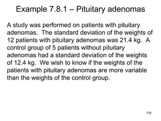 Example 7.8.1 – Pituitary adenomas
A study was performed on patients with pituitary
adenomas. The standard deviation of the weights of
12 patients with pituitary adenomas was 21.4 kg. A
control group of 5 patients without pituitary
adenomas had a standard deviation of the weights
of 12.4 kg. We wish to know if the weights of the
patients with pituitary adenomas are more variable
than the weights of the control group.
176
 