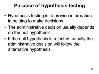 Purpose of hypothesis testing
• Hypothesis testing is to provide information
in helping to make decisions.
• The administrative decision usually depends
on the null hypothesis.
• If the null hypothesis is rejected, usually the
administrative decision will follow the
alternative hypothesis.
36
 