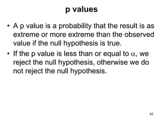 p values
• A p value is a probability that the result is as
extreme or more extreme than the observed
value if the null hypothesis is true.
• If the p value is less than or equal to a, we
reject the null hypothesis, otherwise we do
not reject the null hypothesis.
42
 