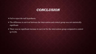CONCLUSION
Fail to reject the null hypothesis.
The difference in survival between the intervention and control group was not statistically
significant.
There was no significant increase in survival for the intervention group compared to control
(p=0.20).
 