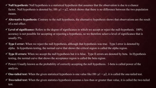  Null hypothesis: Null hypothesis is a statistical hypothesis that assumes that the observation is due to a chance
factor. Null hypothesis is denoted by; H0: μ1 = μ2, which shows that there is no difference between the two population
means.
 Alternative hypothesis: Contrary to the null hypothesis, the alternative hypothesis shows that observations are the result
of a real effect.
 Level of significance: Refers to the degree of significance in which we accept or reject the null-hypothesis. 100%
accuracy is not possible for accepting or rejecting a hypothesis, so we therefore select a level of significance that is
usually 5%.
 Type I error: When we reject the null hypothesis, although that hypothesis was true. Type I error is denoted by
alpha. In hypothesis testing, the normal curve that shows the critical region is called the alpha region.
 Type II errors: When we accept the null hypothesis but it is false. Type II errors are denoted by beta. In Hypothesis
testing, the normal curve that shows the acceptance region is called the beta region.
 Power: Usually known as the probability of correctly accepting the null hypothesis. 1-beta is called power of the
analysis.
 One-tailed test: When the given statistical hypothesis is one value like H0: μ1 = μ2, it is called the one-tailed test.
 Two-tailed test: When the given statistics hypothesis assumes a less than or greater than value, it is called the two-tailed
test.
 