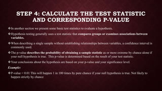 STEP 4: CALCULATE THE TEST STATISTIC
AND CORRESPONDING P-VALUE
In another section we present some basic test statistics to evaluate a hypothesis.
Hypothesis testing generally uses a test statistic that compares groups or examines associations between
variables.
When describing a single sample without establishing relationships between variables, a confidence interval is
commonly used.
The p-value describes the probability of obtaining a sample statistic as or more extreme by chance alone if
your null hypothesis is true. This p-value is determined based on the result of your test statistic.
Your conclusions about the hypothesis are based on your p-value and your significance level.
Example:
P-value = 0.01 This will happen 1 in 100 times by pure chance if your null hypothesis is true. Not likely to
happen strictly by chance
 