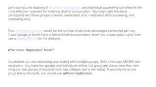 Let’s say you are studying if Alcoholics Anonymous and individual counseling combined is the
most effective treatment for lowering alcohol consumption. You might split the study
participants into three groups or levels: medication only, medication and counseling, and
counseling only.
Your dependent variable would be the number of alcoholic beverages consumed per day.
If your groups or levels have a hierarchical structure (each level has unique subgroups), then
use a nested ANOVAfor the analysis.
What Does “Replication” Mean?
It’s whether you are replicating your test(s) with multiple groups. With a two way ANOVA with
replication , you have two groups and individuals within that group are doing more than one
thing (i.e. two groups of students from two colleges taking two tests). If you only have one
group taking two tests, you would use without replication.
 