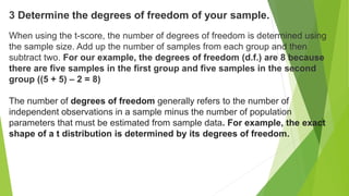 3 Determine the degrees of freedom of your sample.
When using the t-score, the number of degrees of freedom is determined using
the sample size. Add up the number of samples from each group and then
subtract two. For our example, the degrees of freedom (d.f.) are 8 because
there are five samples in the first group and five samples in the second
group ((5 + 5) – 2 = 8)
The number of degrees of freedom generally refers to the number of
independent observations in a sample minus the number of population
parameters that must be estimated from sample data. For example, the exact
shape of a t distribution is determined by its degrees of freedom.
 