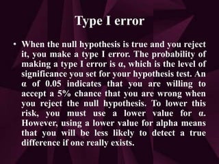 Type I error
• When the null hypothesis is true and you reject
it, you make a type I error. The probability of
making a type I error is α, which is the level of
significance you set for your hypothesis test. An
α of 0.05 indicates that you are willing to
accept a 5% chance that you are wrong when
you reject the null hypothesis. To lower this
risk, you must use a lower value for α.
However, using a lower value for alpha means
that you will be less likely to detect a true
difference if one really exists.
 