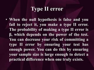 Type II error
• When the null hypothesis is false and you
fail to reject it, you make a type II error.
The probability of making a type II error is
β, which depends on the power of the test.
You can decrease your risk of committing a
type II error by ensuring your test has
enough power. You can do this by ensuring
your sample size is large enough to detect a
practical difference when one truly exists.
 