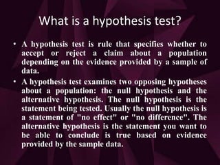 What is a hypothesis test?
• A hypothesis test is rule that specifies whether to
accept or reject a claim about a population
depending on the evidence provided by a sample of
data.
• A hypothesis test examines two opposing hypotheses
about a population: the null hypothesis and the
alternative hypothesis. The null hypothesis is the
statement being tested. Usually the null hypothesis is
a statement of "no effect" or "no difference". The
alternative hypothesis is the statement you want to
be able to conclude is true based on evidence
provided by the sample data.
 