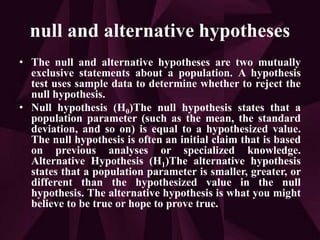 null and alternative hypotheses
• The null and alternative hypotheses are two mutually
exclusive statements about a population. A hypothesis
test uses sample data to determine whether to reject the
null hypothesis.
• Null hypothesis (H0)The null hypothesis states that a
population parameter (such as the mean, the standard
deviation, and so on) is equal to a hypothesized value.
The null hypothesis is often an initial claim that is based
on previous analyses or specialized knowledge.
Alternative Hypothesis (H1)The alternative hypothesis
states that a population parameter is smaller, greater, or
different than the hypothesized value in the null
hypothesis. The alternative hypothesis is what you might
believe to be true or hope to prove true.
 