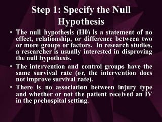Step 1: Specify the Null
Hypothesis
• The null hypothesis (H0) is a statement of no
effect, relationship, or difference between two
or more groups or factors. In research studies,
a researcher is usually interested in disproving
the null hypothesis.
• The intervention and control groups have the
same survival rate (or, the intervention does
not improve survival rate).
• There is no association between injury type
and whether or not the patient received an IV
in the prehospital setting.
 