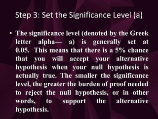 Step 3: Set the Significance Level (a)
• The significance level (denoted by the Greek
letter alpha— a) is generally set at
0.05. This means that there is a 5% chance
that you will accept your alternative
hypothesis when your null hypothesis is
actually true. The smaller the significance
level, the greater the burden of proof needed
to reject the null hypothesis, or in other
words, to support the alternative
hypothesis.
 