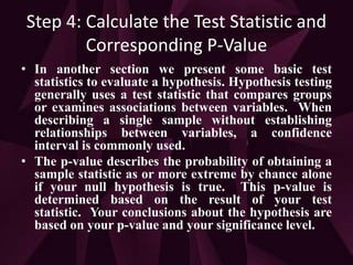 Step 4: Calculate the Test Statistic and
Corresponding P-Value
• In another section we present some basic test
statistics to evaluate a hypothesis. Hypothesis testing
generally uses a test statistic that compares groups
or examines associations between variables. When
describing a single sample without establishing
relationships between variables, a confidence
interval is commonly used.
• The p-value describes the probability of obtaining a
sample statistic as or more extreme by chance alone
if your null hypothesis is true. This p-value is
determined based on the result of your test
statistic. Your conclusions about the hypothesis are
based on your p-value and your significance level.
 