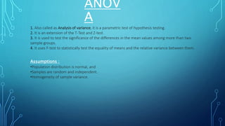 ANOV
A
1. Also called as Analysis of variance, it is a parametric test of hypothesis testing.
2. It is an extension of the T-Test and Z-test.
3. It is used to test the significance of the differences in the mean values among more than two
sample groups.
4. It uses F-test to statistically test the equality of means and the relative variance between them.
Assumptions :
•Population distribution is normal, and
•Samples are random and independent.
•Homogeneity of sample variance.
 